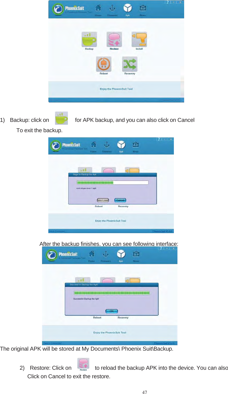 471) Backup: click on for APK backup, and you can also click on CancelTo exit the backup.After the backup finishes, you can see following interface:The original APK will be stored at My Documents\ Phoenix Suit\Backup.2) Restore: Click on to reload the backup APK into the device. You can alsoClickonCanceltoexittherestore.