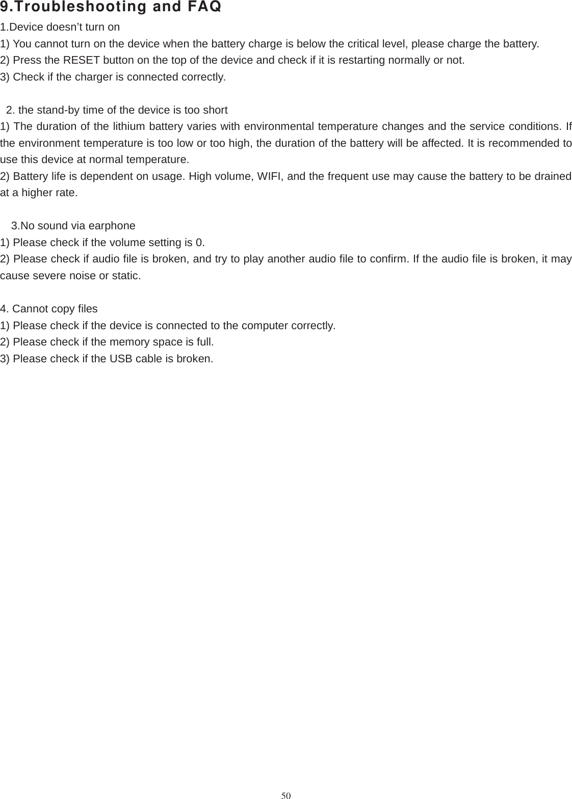509.Troubleshooting and FAQ1.Device doesn’t turn on1) You cannot turn on the device when the battery charge is below the critical level, please charge the battery.2) Press the RESET button on the top of the device and check if it is restarting normally or not.3) Check if the charger is connected correctly.2. the stand-by time of the device is too short1) The duration of the lithium battery varies with environmental temperature changes and the service conditions. Ifthe environment temperature is too low or too high, the duration of the battery will be affected. It is recommended touse this device at normal temperature.2) Battery life is dependent on usage. High volume, WIFI, and the frequent use may cause the battery to be drainedat a higher rate.3.No sound via earphone1) Please check if the volume setting is 0.2) Please check if audio file is broken, and try to play another audio file to confirm. If the audio file is broken, it maycause severe noise or static.4. Cannot copy files1) Please check if the device is connected to the computer correctly.2) Please check if the memory space is full.3) Please check if the USB cable is broken.