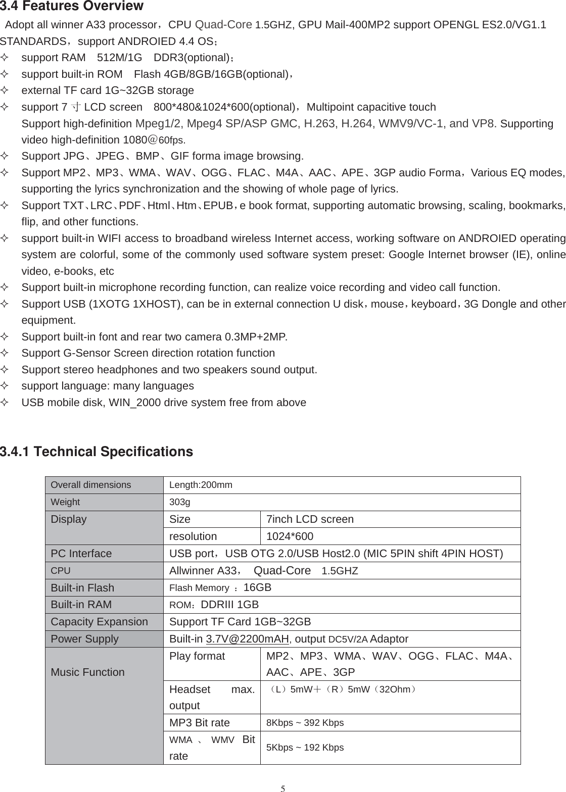 53.4 Features OverviewAdopt all winner A33 processor，CPU Quad-Core 1.5GHZ, GPU Mail-400MP2 support OPENGL ES2.0/VG1.1STANDARDS，support ANDROIED 4.4 OS；support RAM 512M/1G DDR3(optional)；support built-in ROM Flash 4GB/8GB/16GB(optional)，external TF card 1G~32GB storagesupport 7 寸LCD screen 800*480&amp;1024*600(optional)，Multipoint capacitive touchSupport high-definition Mpeg1/2, Mpeg4 SP/ASP GMC, H.263, H.264, WMV9/VC-1, and VP8. Supportingvideo high-definition 1080＠60fps.Support JPG、JPEG、BMP、GIF forma image browsing.Support MP2、MP3、WMA、WAV、OGG、FLAC、M4A、AAC、APE、3GP audio Forma，Various EQ modes,supporting the lyrics synchronization and the showing of whole page of lyrics.Support TXT、LRC、PDF、Html、Htm、EPUB，e book format, supporting automatic browsing, scaling, bookmarks,flip, and other functions.support built-in WIFI access to broadband wireless Internet access, working software on ANDROIED operatingsystem are colorful, some of the commonly used software system preset: Google Internet browser (IE), onlinevideo, e-books, etcSupport built-in microphone recording function, can realize voice recording and video call function.Support USB (1XOTG 1XHOST), can be in external connection U disk，mouse，keyboard，3G Dongle and otherequipment.Support built-in font and rear two camera 0.3MP+2MP.Support G-Sensor Screen direction rotation functionSupport stereo headphones and two speakers sound output.support language: many languagesUSB mobile disk, WIN_2000 drive system free from above3.4.1 Technical SpecificationsOverall dimensions Length:200mmWeight 303gDisplay Size 7inch LCD screenresolution 1024*600PC Interface USB port，USB OTG 2.0/USB Host2.0 (MIC 5PIN shift 4PIN HOST)CPU Allwinner A33，Quad-Core 1.5GHZBuilt-in Flash Flash Memory ：16GBBuilt-in RAM ROM：DDRIII 1GBCapacity Expansion Support TF Card 1GB~32GBPower Supply Built-in 3.7V@2200mAH,output DC5V/2A AdaptorMusic FunctionPlay format MP2、MP3、WMA、WAV、OGG、FLAC、M4A、AAC、APE、3GPHeadset max.output（L）5mW＋（R）5mW（32Ohm）MP3 Bit rate 8Kbps ~ 392 KbpsWMA 、WMV Bitrate 5Kbps ~ 192 Kbps