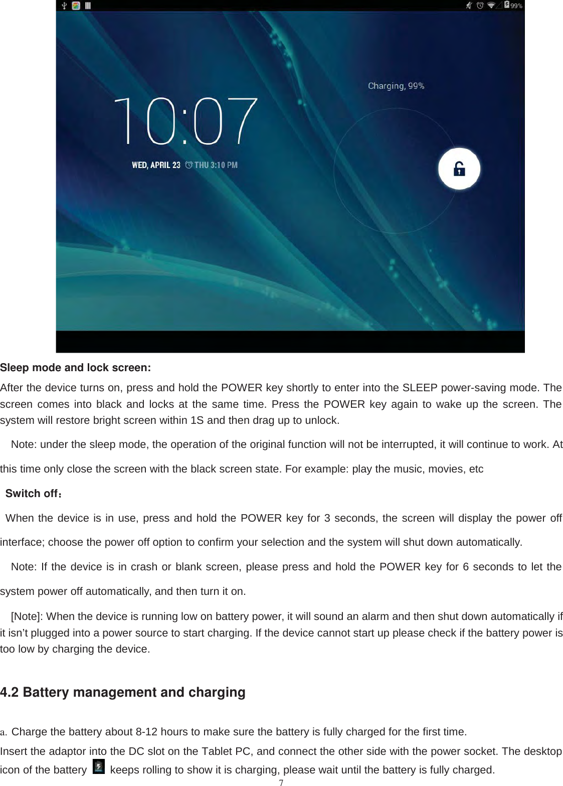 7Sleep mode and lock screen:After the device turns on, press and hold the POWER key shortly to enter into the SLEEP power-saving mode. Thescreen comes into black and locks at the same time. Press the POWER key again to wake up the screen. Thesystem will restore bright screen within 1S and then drag up to unlock.Note: under the sleep mode, the operation of the original function will not be interrupted, it will continue to work. Atthis time only close the screen with the black screen state. For example: play the music, movies, etcSwitch off：：When the device is in use, press and hold the POWER key for 3 seconds, the screen will display the power offinterface; choose the power off option to confirm your selection and the system will shut down automatically.Note: If the device is in crash or blank screen, please press and hold the POWER key for 6 seconds to let thesystem power off automatically, and then turn it on.[Note]: When the device is running low on battery power, it will sound an alarm and then shut down automatically ifit isn’t plugged into a power source to start charging. If the device cannot start up please check if the battery power istoo low by charging the device.4.2 Battery management and charginga. Charge the battery about 8-12 hours to make sure the battery is fully charged for the first time.Insert the adaptor into the DC slot on the Tablet PC, and connect the other side with the power socket. The desktopicon of the battery keeps rolling to show it is charging, please wait until the battery is fully charged.