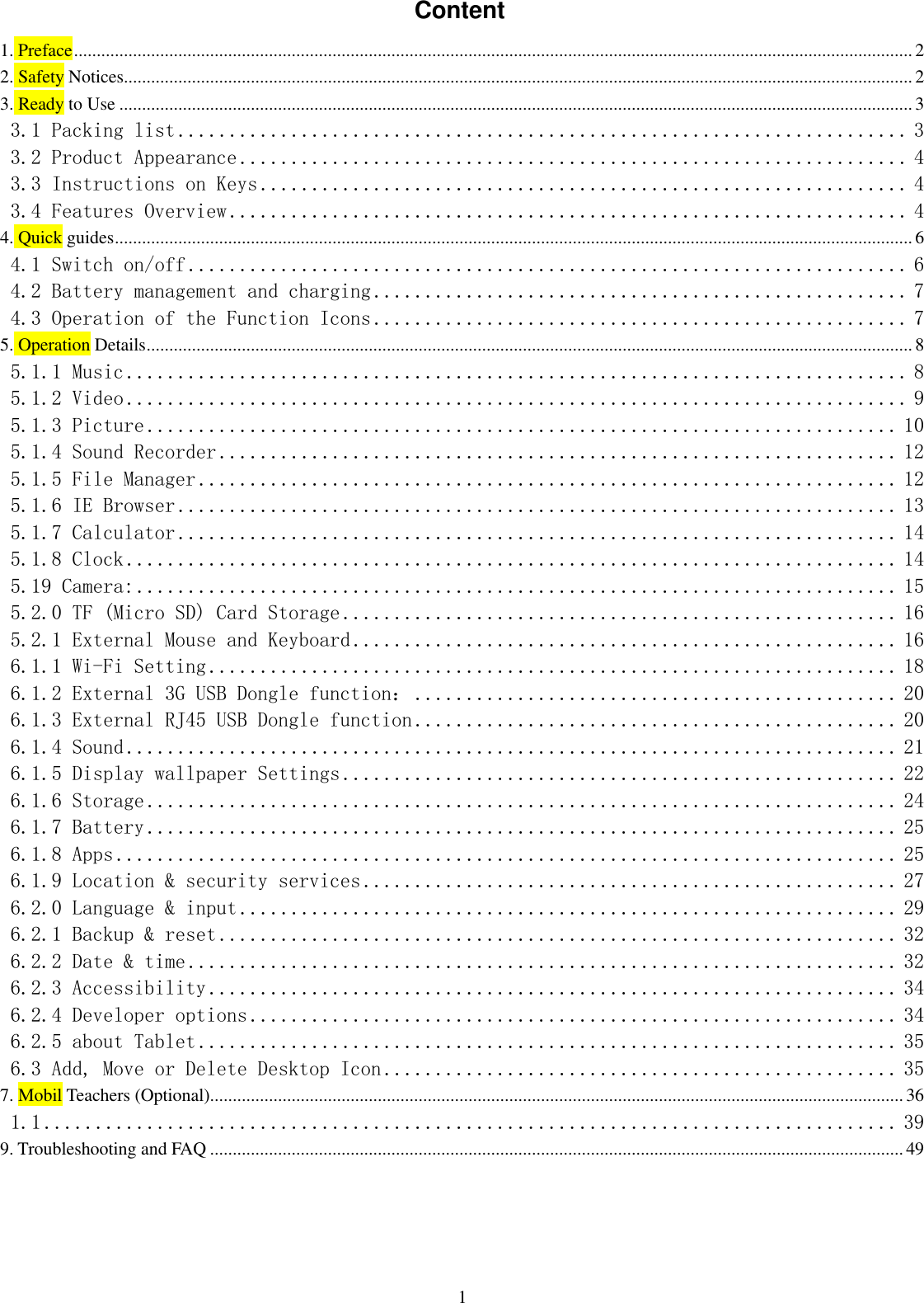  1 Content 1. Preface ......................................................................................................................................................................................... 2 2. Safety Notices.............................................................................................................................................................................. 2 3. Ready to Use ............................................................................................................................................................................... 3 3.1 Packing list ....................................................................... 3 3.2 Product Appearance ................................................................. 4 3.3 Instructions on Keys ............................................................... 4 3.4 Features Overview .................................................................. 4 4. Quick guides ................................................................................................................................................................................ 6 4.1 Switch on/off ...................................................................... 6 4.2 Battery management and charging .................................................... 7 4.3 Operation of the Function Icons .................................................... 7 5. Operation Details ......................................................................................................................................................................... 8 5.1.1 Music ............................................................................ 8 5.1.2 Video ............................................................................ 9 5.1.3 Picture ......................................................................... 10 5.1.4 Sound Recorder .................................................................. 12 5.1.5 File Manager .................................................................... 12 5.1.6 IE Browser ...................................................................... 13 5.1.7 Calculator ...................................................................... 14 5.1.8 Clock ........................................................................... 14 5.19 Camera: .......................................................................... 15 5.2.0 TF (Micro SD) Card Storage ...................................................... 16 5.2.1 External Mouse and Keyboard ..................................................... 16 6.1.1 Wi-Fi Setting ................................................................... 18 6.1.2 External 3G USB Dongle function： ............................................... 20 6.1.3 External RJ45 USB Dongle function ............................................... 20 6.1.4 Sound ........................................................................... 21 6.1.5 Display wallpaper Settings ...................................................... 22 6.1.6 Storage ......................................................................... 24 6.1.7 Battery ......................................................................... 25 6.1.8 Apps ............................................................................ 25 6.1.9 Location &amp; security services .................................................... 27 6.2.0 Language &amp; input ................................................................ 29 6.2.1 Backup &amp; reset .................................................................. 32 6.2.2 Date &amp; time ..................................................................... 32 6.2.3 Accessibility ................................................................... 34 6.2.4 Developer options ............................................................... 34 6.2.5 about Tablet .................................................................... 35 6.3 Add, Move or Delete Desktop Icon .................................................. 35 7. Mobil Teachers (Optional)......................................................................................................................................................... 36 1.1 ................................................................................... 39 9. Troubleshooting and FAQ ......................................................................................................................................................... 49   