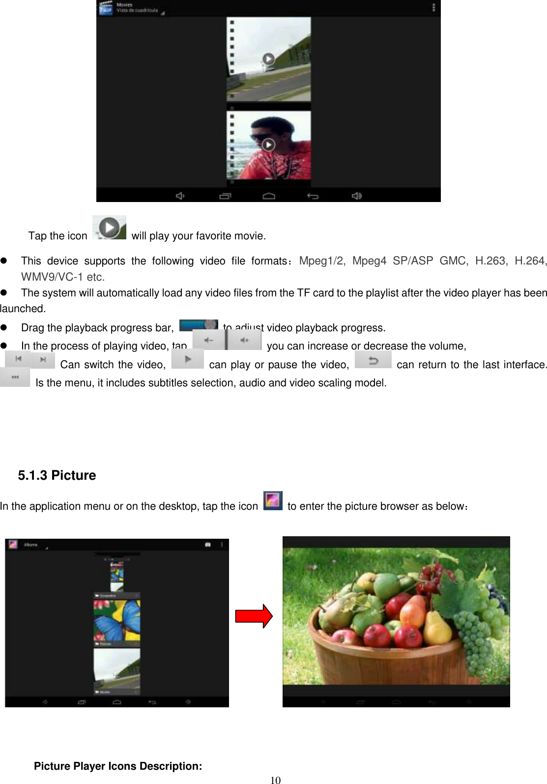  10  Tap the icon    will play your favorite movie.   This  device  supports  the  following  video  file  formats：Mpeg1/2,  Mpeg4  SP/ASP  GMC,  H.263,  H.264, WMV9/VC-1 etc.   The system will automatically load any video files from the TF card to the playlist after the video player has been launched.   Drag the playback progress bar,    to adjust video playback progress.   In the process of playing video, tap    you can increase or decrease the volume,     Can switch the video,    can play or pause the video,    can return to the last interface.   Is the menu, it includes subtitles selection, audio and video scaling model.     5.1.3 Picture In the application menu or on the desktop, tap the icon    to enter the picture browser as below：               Picture Player Icons Description:   