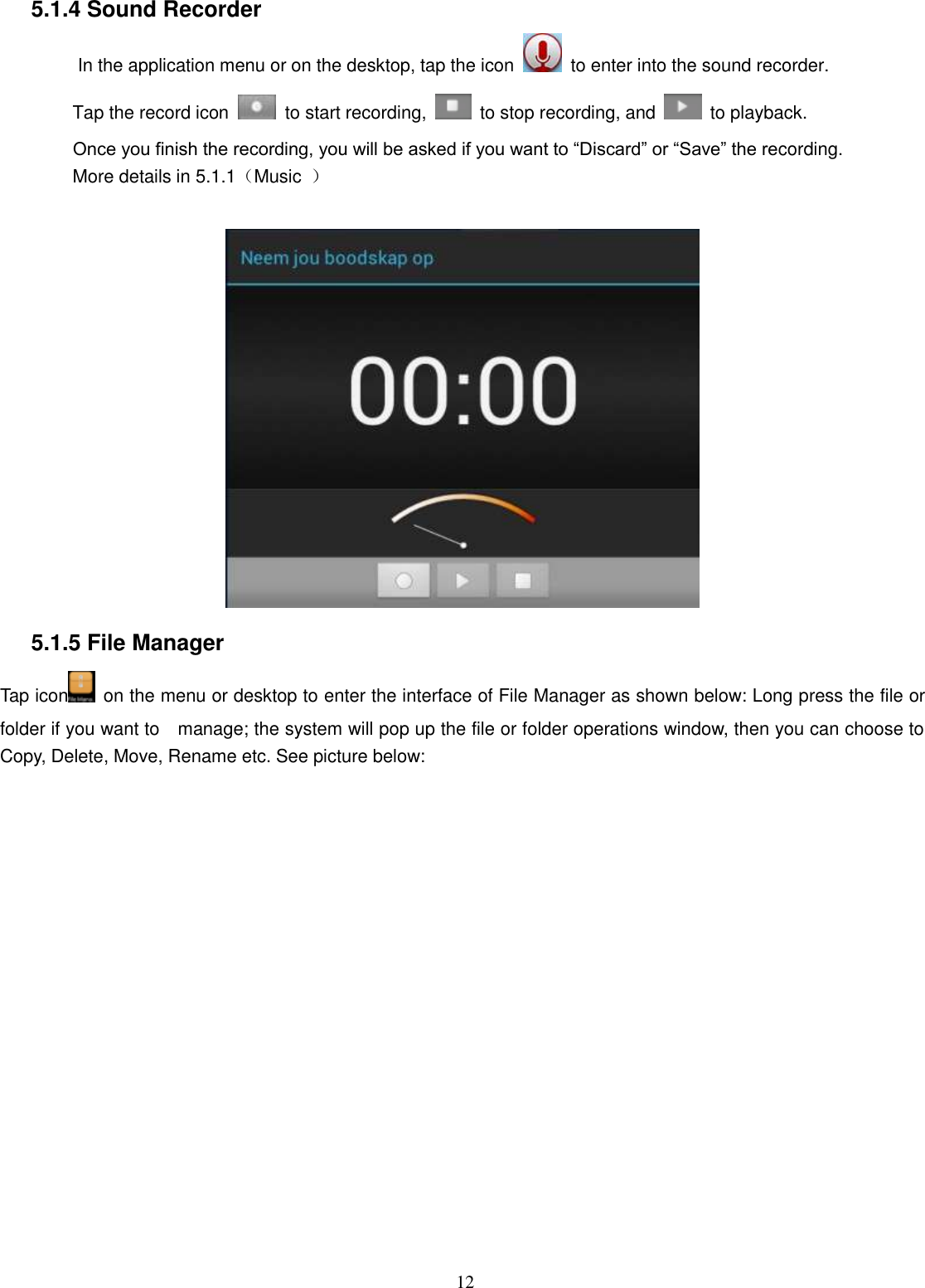  12  5.1.4 Sound Recorder In the application menu or on the desktop, tap the icon    to enter into the sound recorder.   Tap the record icon    to start recording,    to stop recording, and    to playback. Once you finish the recording, you will be asked if you want to “Discard” or “Save” the recording. More details in 5.1.1（Music  ）   5.1.5 File Manager   Tap icon   on the menu or desktop to enter the interface of File Manager as shown below: Long press the file or folder if you want to    manage; the system will pop up the file or folder operations window, then you can choose to Copy, Delete, Move, Rename etc. See picture below: 