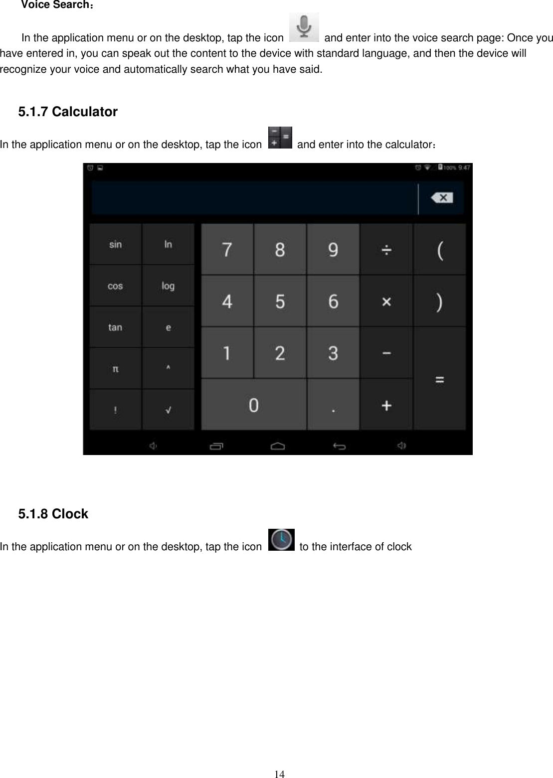  14  Voice Search： In the application menu or on the desktop, tap the icon    and enter into the voice search page: Once you have entered in, you can speak out the content to the device with standard language, and then the device will recognize your voice and automatically search what you have said.  5.1.7 Calculator In the application menu or on the desktop, tap the icon   and enter into the calculator：    5.1.8 Clock In the application menu or on the desktop, tap the icon   to the interface of clock  