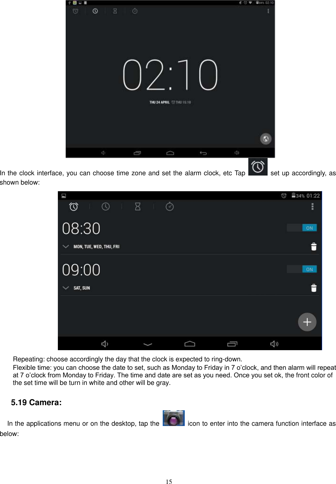  15  In the clock interface, you can choose time zone and set the alarm clock, etc Tap    set up accordingly, as shown below:                      Repeating: choose accordingly the day that the clock is expected to ring-down.   Flexible time: you can choose the date to set, such as Monday to Friday in 7 o’clock, and then alarm will repeat at 7 o’clock from Monday to Friday. The time and date are set as you need. Once you set ok, the front color of the set time will be turn in white and other will be gray.                    5.19 Camera:   In the applications menu or on the desktop, tap the    icon to enter into the camera function interface as below: 