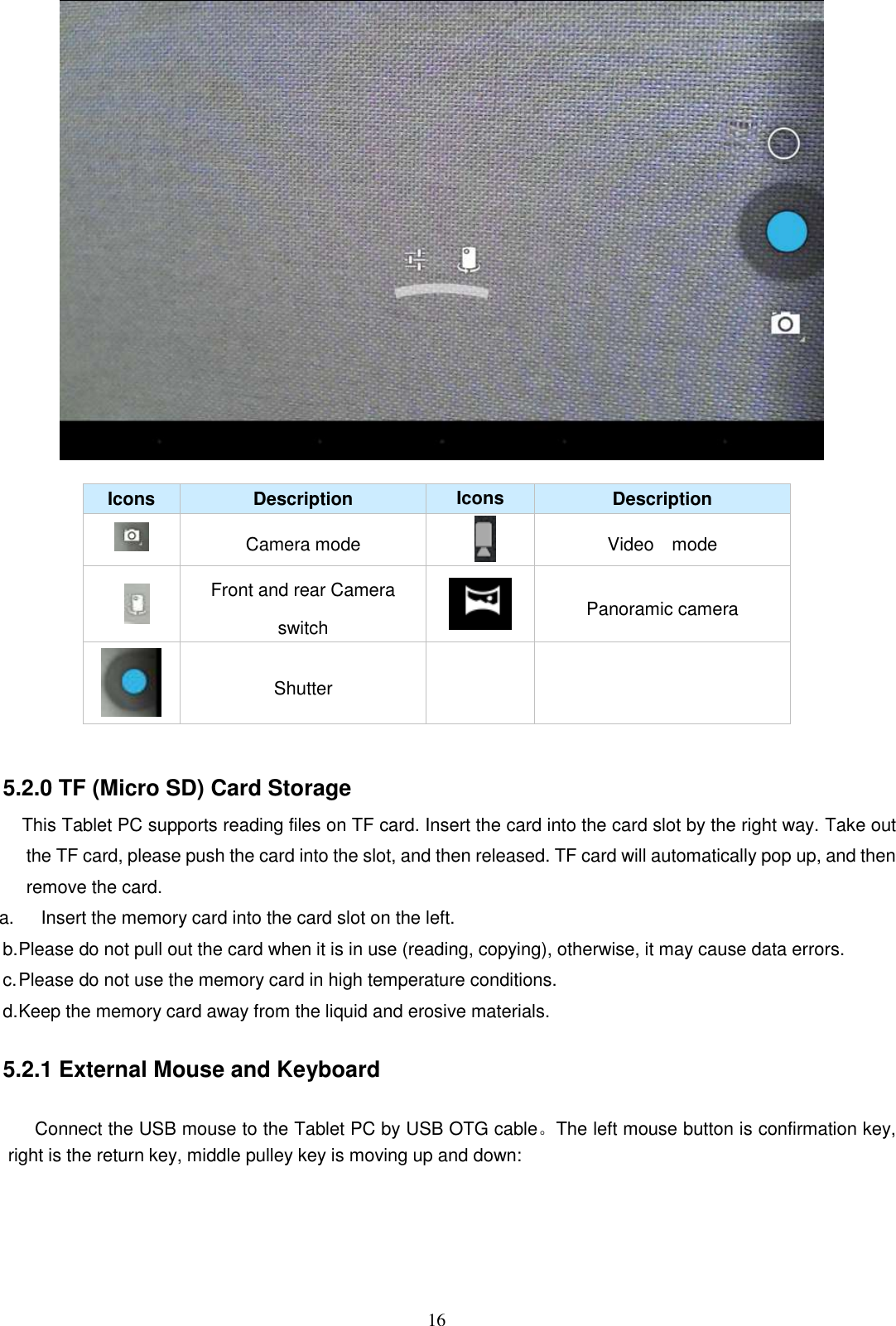  16   Icons Description Icons Description  Camera mode  Video    mode  Front and rear Camera switch  Panoramic camera  Shutter     5.2.0 TF (Micro SD) Card Storage            This Tablet PC supports reading files on TF card. Insert the card into the card slot by the right way. Take out the TF card, please push the card into the slot, and then released. TF card will automatically pop up, and then remove the card. a.      Insert the memory card into the card slot on the left. b. Please do not pull out the card when it is in use (reading, copying), otherwise, it may cause data errors. c. Please do not use the memory card in high temperature conditions. d. Keep the memory card away from the liquid and erosive materials.        5.2.1 External Mouse and Keyboard  Connect the USB mouse to the Tablet PC by USB OTG cable。The left mouse button is confirmation key, right is the return key, middle pulley key is moving up and down: 