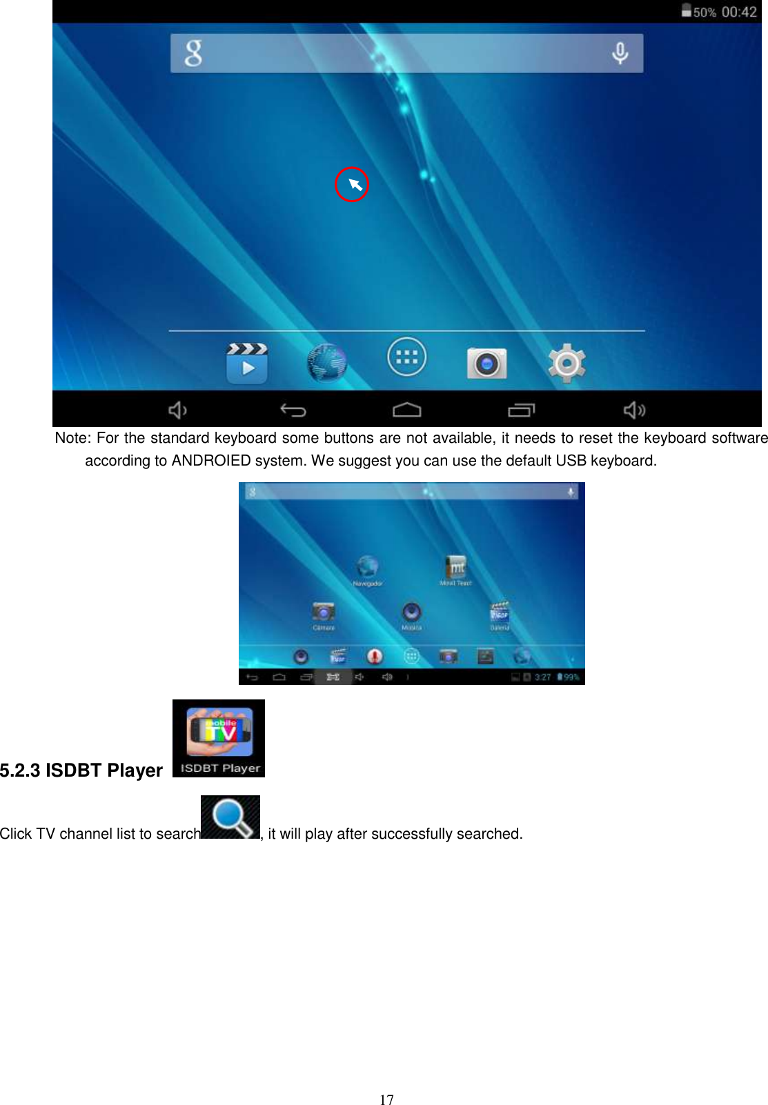  17  Note: For the standard keyboard some buttons are not available, it needs to reset the keyboard software according to ANDROIED system. We suggest you can use the default USB keyboard.    5.2.3 ISDBT Player   Click TV channel list to search , it will play after successfully searched.   