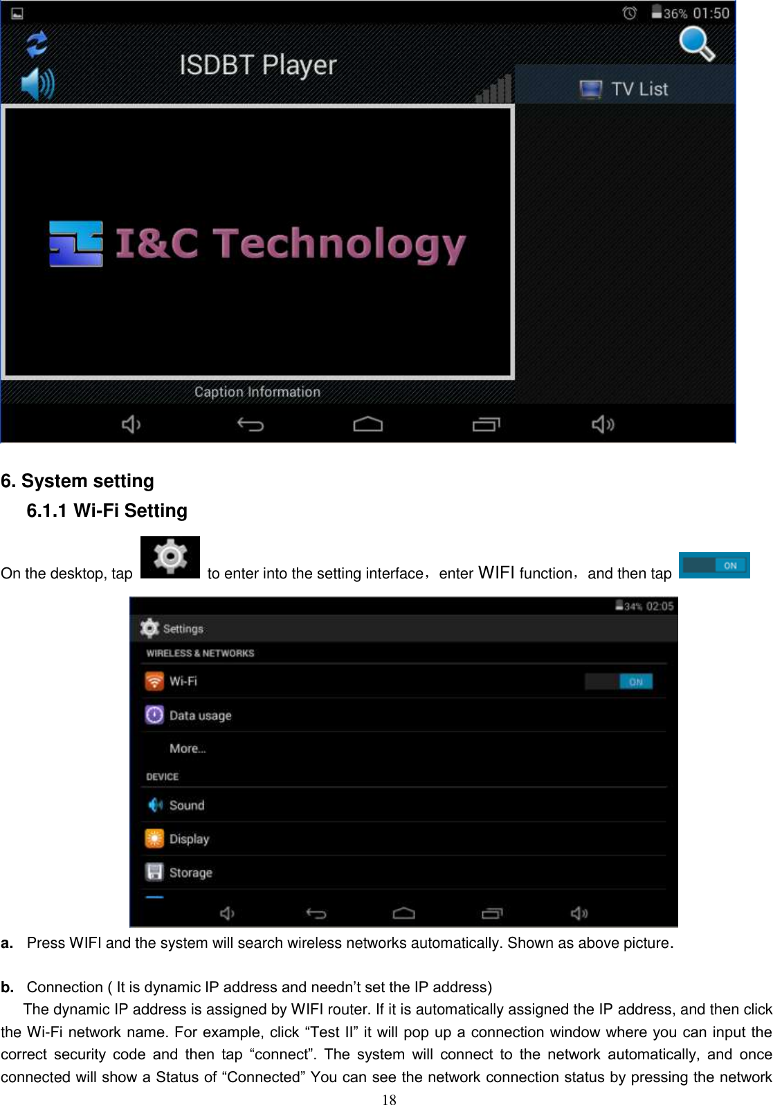  18   6. System setting 6.1.1 Wi-Fi Setting On the desktop, tap   to enter into the setting interface，enter WIFI function，and then tap    a. Press WIFI and the system will search wireless networks automatically. Shown as above picture.  b. Connection ( It is dynamic IP address and needn’t set the IP address) The dynamic IP address is assigned by WIFI router. If it is automatically assigned the IP address, and then click the Wi-Fi network name. For example, click “Test II” it will pop up a connection window where you can input the correct  security  code  and  then  tap  “connect”.  The  system  will  connect  to  the  network  automatically,  and  once connected will show a Status of “Connected” You can see the network connection status by pressing the network 