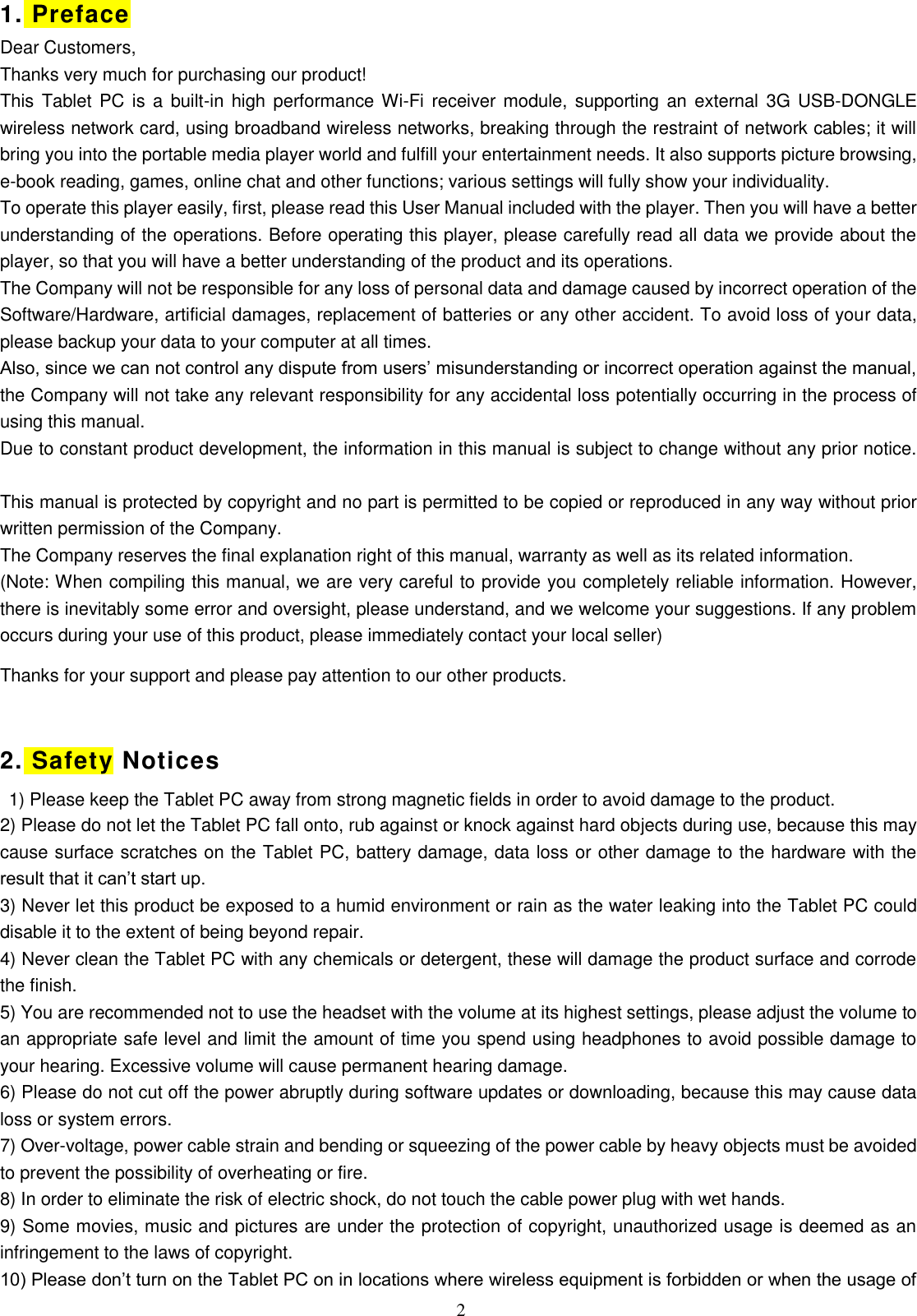  2 1. Preface Dear Customers, Thanks very much for purchasing our product! This Tablet PC is a built-in high performance Wi-Fi  receiver module, supporting an external  3G USB-DONGLE wireless network card, using broadband wireless networks, breaking through the restraint of network cables; it will bring you into the portable media player world and fulfill your entertainment needs. It also supports picture browsing, e-book reading, games, online chat and other functions; various settings will fully show your individuality. To operate this player easily, first, please read this User Manual included with the player. Then you will have a better understanding of the operations. Before operating this player, please carefully read all data we provide about the player, so that you will have a better understanding of the product and its operations. The Company will not be responsible for any loss of personal data and damage caused by incorrect operation of the Software/Hardware, artificial damages, replacement of batteries or any other accident. To avoid loss of your data, please backup your data to your computer at all times. Also, since we can not control any dispute from users’ misunderstanding or incorrect operation against the manual, the Company will not take any relevant responsibility for any accidental loss potentially occurring in the process of using this manual. Due to constant product development, the information in this manual is subject to change without any prior notice.   This manual is protected by copyright and no part is permitted to be copied or reproduced in any way without prior written permission of the Company. The Company reserves the final explanation right of this manual, warranty as well as its related information. (Note: When compiling this manual, we are very careful to provide you completely reliable information. However, there is inevitably some error and oversight, please understand, and we welcome your suggestions. If any problem occurs during your use of this product, please immediately contact your local seller) Thanks for your support and please pay attention to our other products.  2. Safety Notices   1) Please keep the Tablet PC away from strong magnetic fields in order to avoid damage to the product.   2) Please do not let the Tablet PC fall onto, rub against or knock against hard objects during use, because this may cause surface scratches on the Tablet PC, battery damage, data loss or other damage to the hardware with the result that it can’t start up. 3) Never let this product be exposed to a humid environment or rain as the water leaking into the Tablet PC could disable it to the extent of being beyond repair.   4) Never clean the Tablet PC with any chemicals or detergent, these will damage the product surface and corrode the finish.   5) You are recommended not to use the headset with the volume at its highest settings, please adjust the volume to an appropriate safe level and limit the amount of time you spend using headphones to avoid possible damage to your hearing. Excessive volume will cause permanent hearing damage.   6) Please do not cut off the power abruptly during software updates or downloading, because this may cause data loss or system errors. 7) Over-voltage, power cable strain and bending or squeezing of the power cable by heavy objects must be avoided to prevent the possibility of overheating or fire.   8) In order to eliminate the risk of electric shock, do not touch the cable power plug with wet hands.   9) Some movies, music and pictures are under the protection of copyright, unauthorized usage is deemed as an infringement to the laws of copyright.   10) Please don’t turn on the Tablet PC on in locations where wireless equipment is forbidden or when the usage of 
