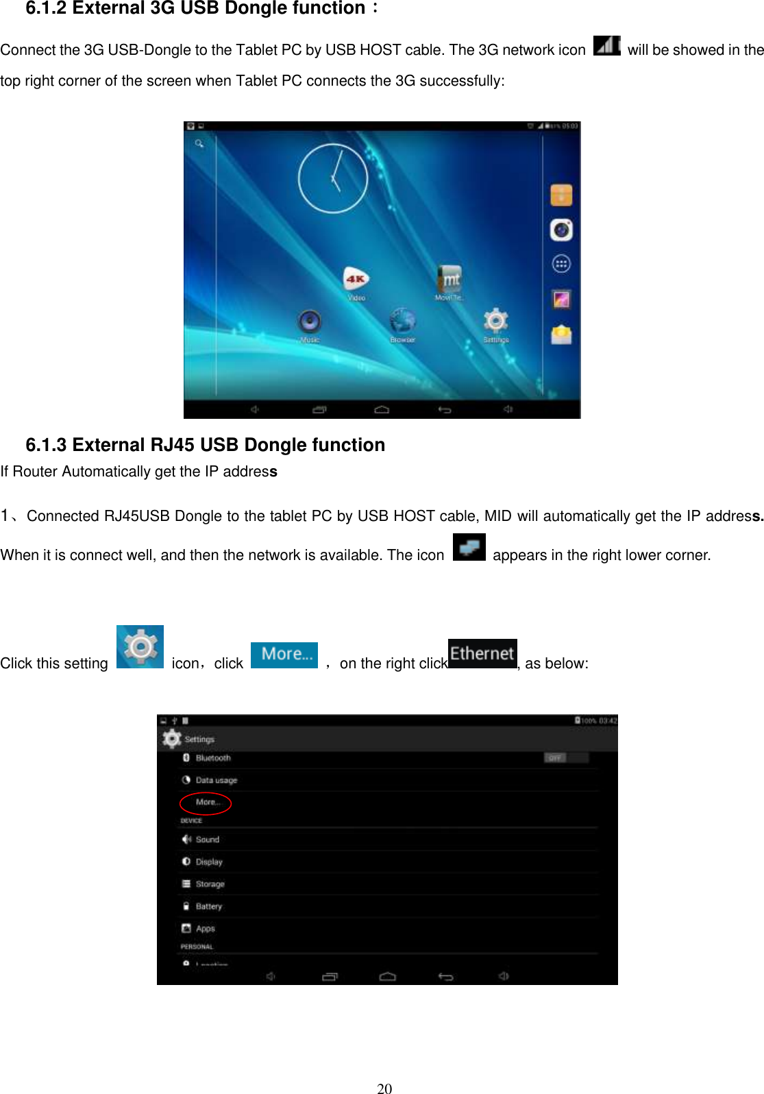  20 6.1.2 External 3G USB Dongle function：   Connect the 3G USB-Dongle to the Tablet PC by USB HOST cable. The 3G network icon    will be showed in the top right corner of the screen when Tablet PC connects the 3G successfully:     6.1.3 External RJ45 USB Dongle function If Router Automatically get the IP address  1、Connected RJ45USB Dongle to the tablet PC by USB HOST cable, MID will automatically get the IP address. When it is connect well, and then the network is available. The icon   appears in the right lower corner.   Click this setting    icon，click    ，on the right click , as below:                              