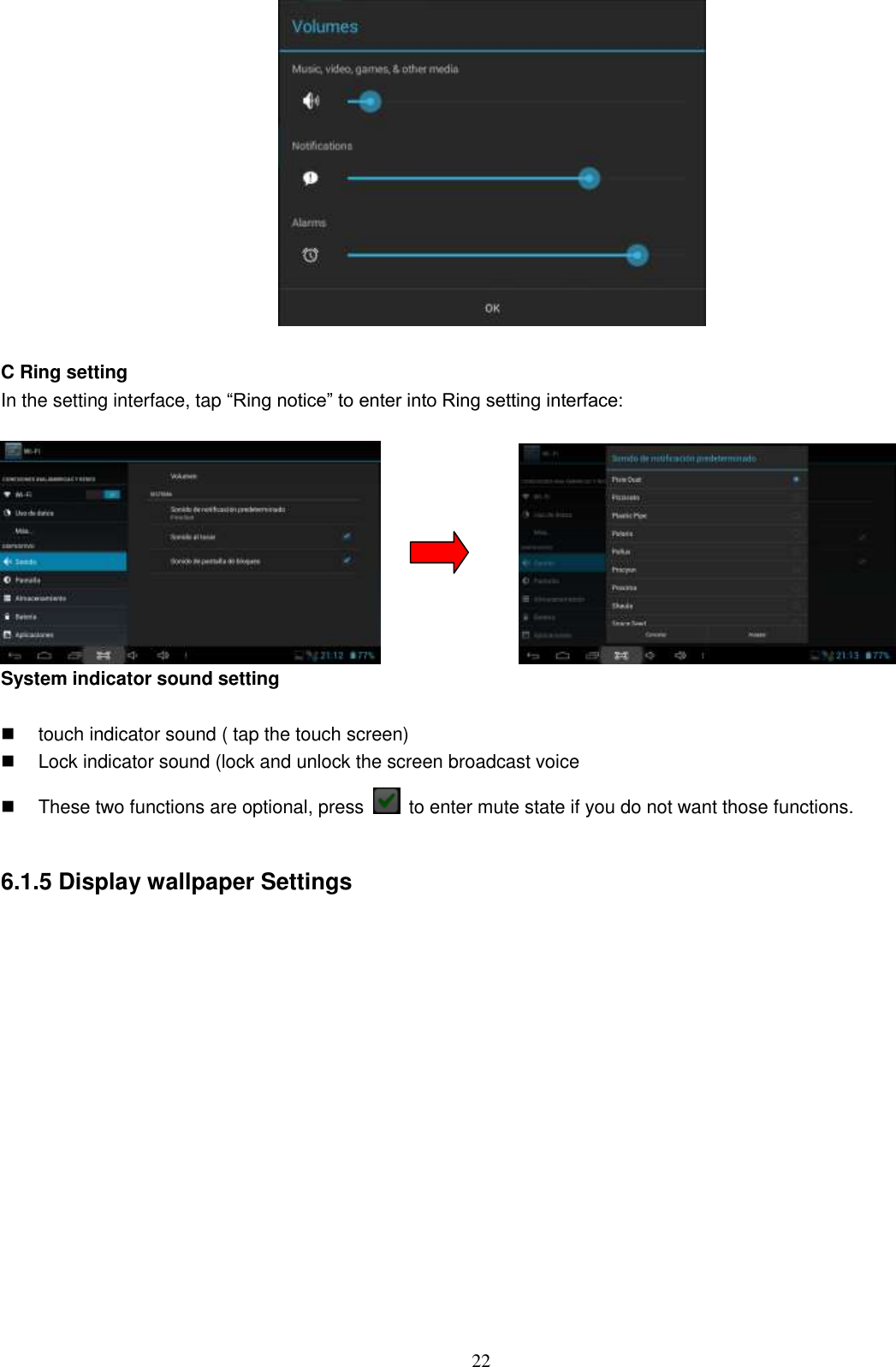  22   C Ring setting In the setting interface, tap “Ring notice” to enter into Ring setting interface:                 System indicator sound setting    touch indicator sound ( tap the touch screen)   Lock indicator sound (lock and unlock the screen broadcast voice   These two functions are optional, press    to enter mute state if you do not want those functions.    6.1.5 Display wallpaper Settings  