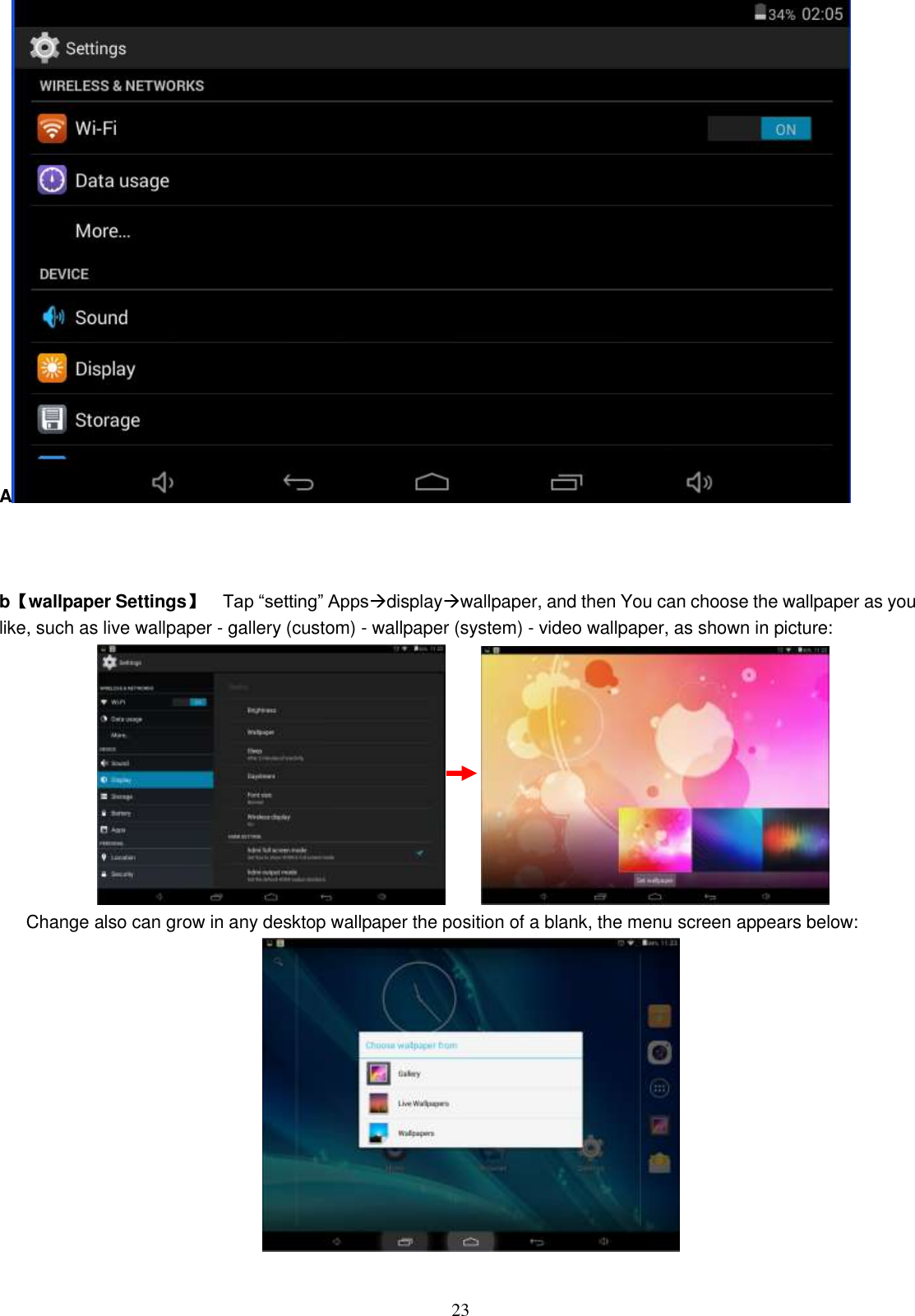 23 A     b 【wallpaper Settings】      Tap “setting” Appsdisplaywallpaper, and then You can choose the wallpaper as you like, such as live wallpaper - gallery (custom) - wallpaper (system) - video wallpaper, as shown in picture:                Change also can grow in any desktop wallpaper the position of a blank, the menu screen appears below:   