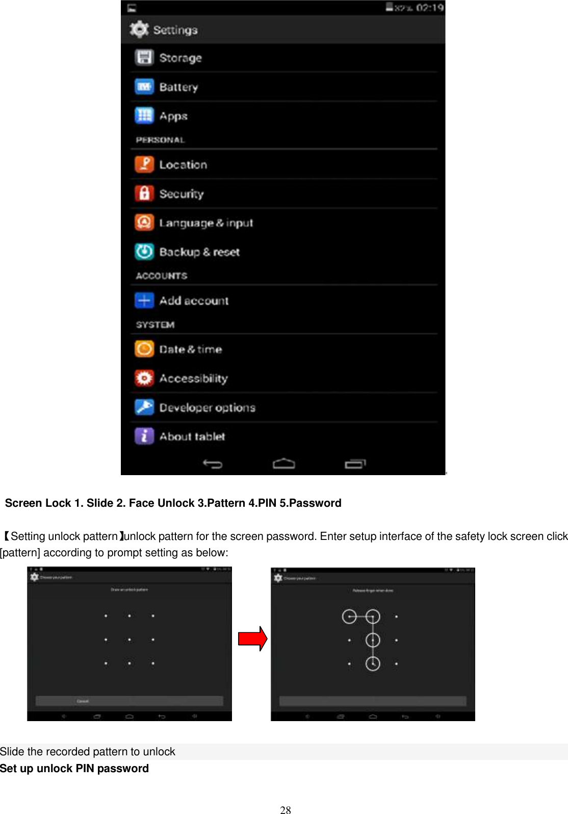  28   Screen Lock 1. Slide 2. Face Unlock 3.Pattern 4.PIN 5.Password  【Setting unlock pattern】unlock pattern for the screen password. Enter setup interface of the safety lock screen click [pattern] according to prompt setting as below:                 Slide the recorded pattern to unlock Set up unlock PIN password 