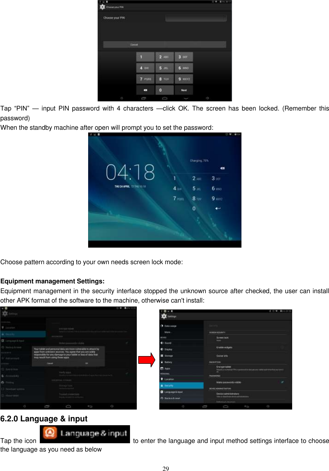  29  Tap  “PIN”  — input  PIN  password  with  4  characters  —click  OK.  The  screen has  been  locked.  (Remember this password) When the standby machine after open will prompt you to set the password:   Choose pattern according to your own needs screen lock mode:  Equipment management Settings:   Equipment management in the security interface stopped the unknown source after checked, the user can install other APK format of the software to the machine, otherwise can&apos;t install:                6.2.0 Language &amp; input Tap the icon   to enter the language and input method settings interface to choose the language as you need as below 