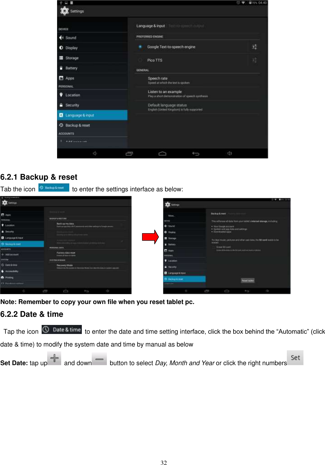  32   6.2.1 Backup &amp; reset Tab the icon    to enter the settings interface as below:             Note: Remember to copy your own file when you reset tablet pc. 6.2.2 Date &amp; time Tap the icon    to enter the date and time setting interface, click the box behind the “Automatic” (click date &amp; time) to modify the system date and time by manual as below Set Date: tap up   and down   button to select Day, Month and Year or click the right numbers    