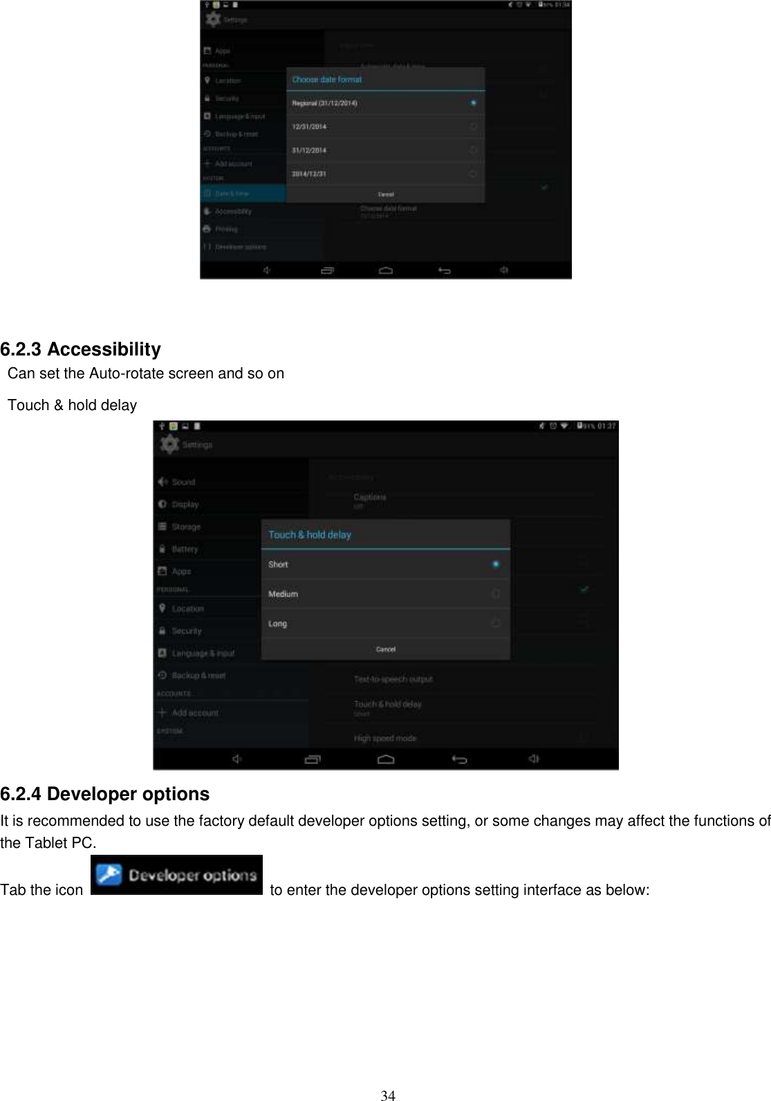  34    6.2.3 Accessibility   Can set the Auto-rotate screen and so on   Touch &amp; hold delay  6.2.4 Developer options It is recommended to use the factory default developer options setting, or some changes may affect the functions of the Tablet PC. Tab the icon    to enter the developer options setting interface as below: 