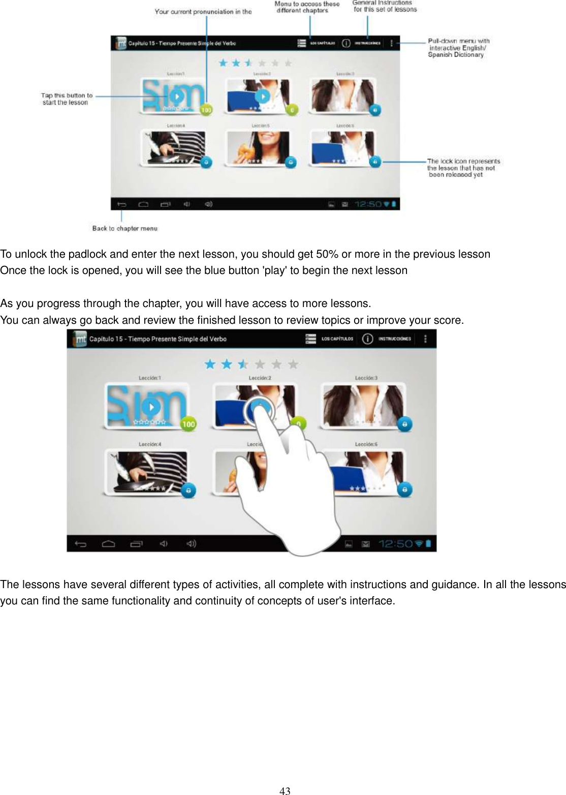  43  To unlock the padlock and enter the next lesson, you should get 50% or more in the previous lesson Once the lock is opened, you will see the blue button &apos;play&apos; to begin the next lesson  As you progress through the chapter, you will have access to more lessons. You can always go back and review the finished lesson to review topics or improve your score.   The lessons have several different types of activities, all complete with instructions and guidance. In all the lessons you can find the same functionality and continuity of concepts of user&apos;s interface.  