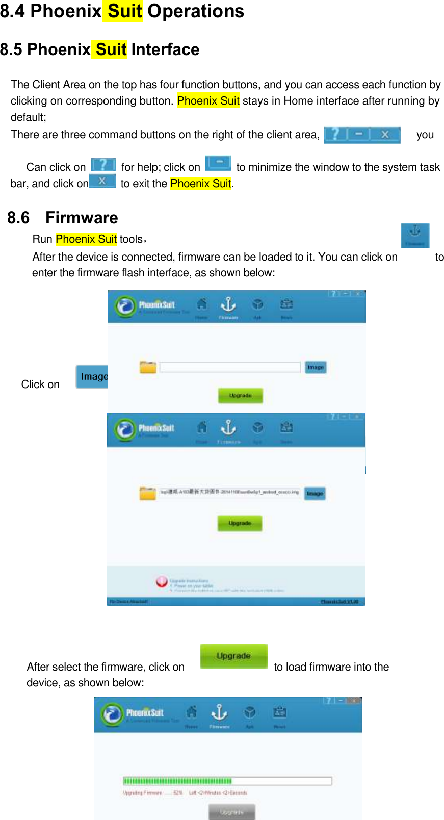  46 8.4 Phoenix Suit Operations   8.5 Phoenix Suit Interface  The Client Area on the top has four function buttons, and you can access each function by   clicking on corresponding button. Phoenix Suit stays in Home interface after running by   default;   There are three command buttons on the right of the client area,                   you       Can click on    for help; click on    to minimize the window to the system task bar, and click on   to exit the Phoenix Suit. 8.6 Firmware   Run Phoenix Suit tools， After the device is connected, firmware can be loaded to it. You can click on              to enter the firmware flash interface, as shown below:      Click on      to select the target firmware file, as shown below:                 After select the firmware, click on                 to load firmware into the device, as shown below:         