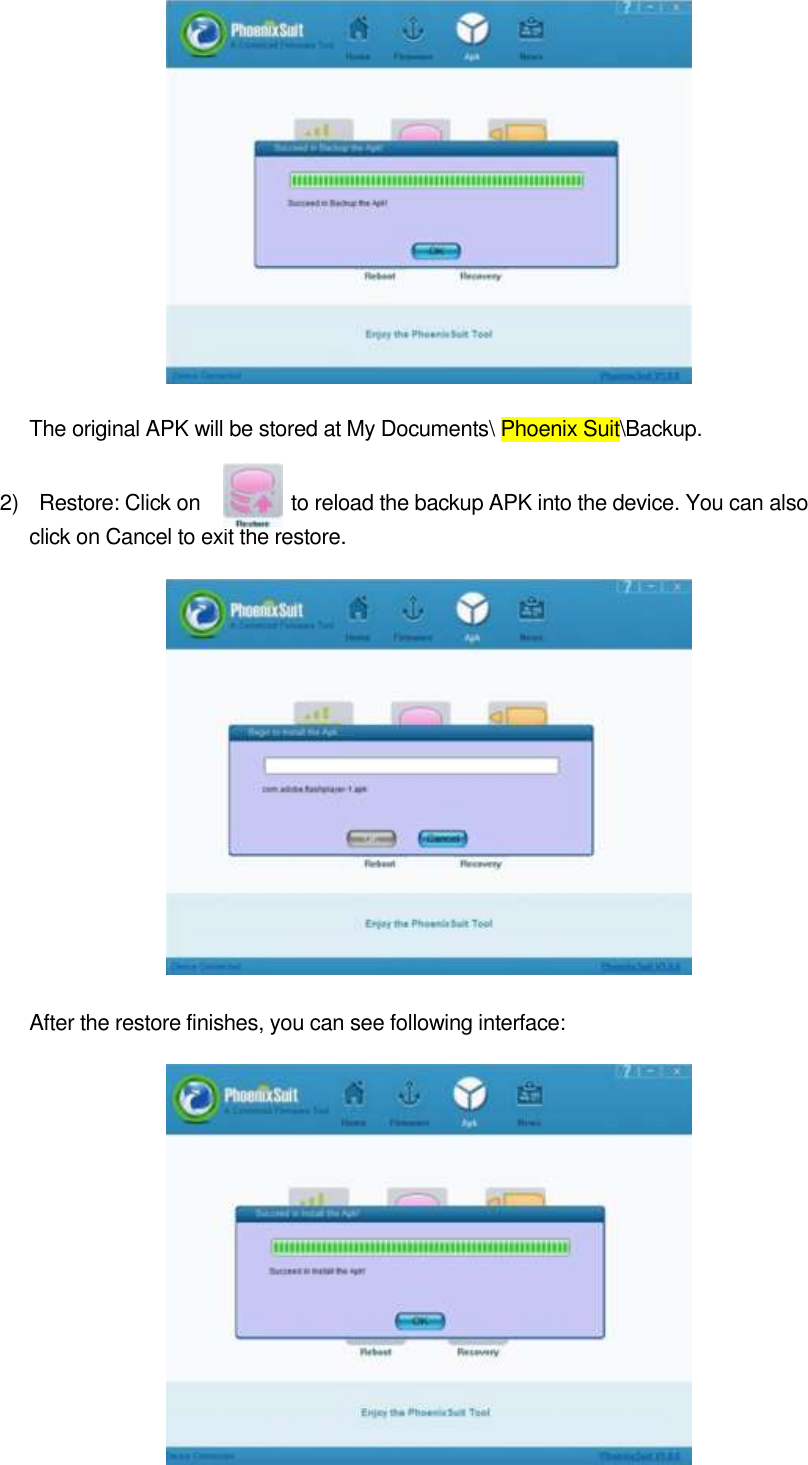  48                 The original APK will be stored at My Documents\ Phoenix Suit\Backup.     2)    Restore: Click on              to reload the backup APK into the device. You can also click on Cancel to exit the restore.                                After the restore finishes, you can see following interface:            