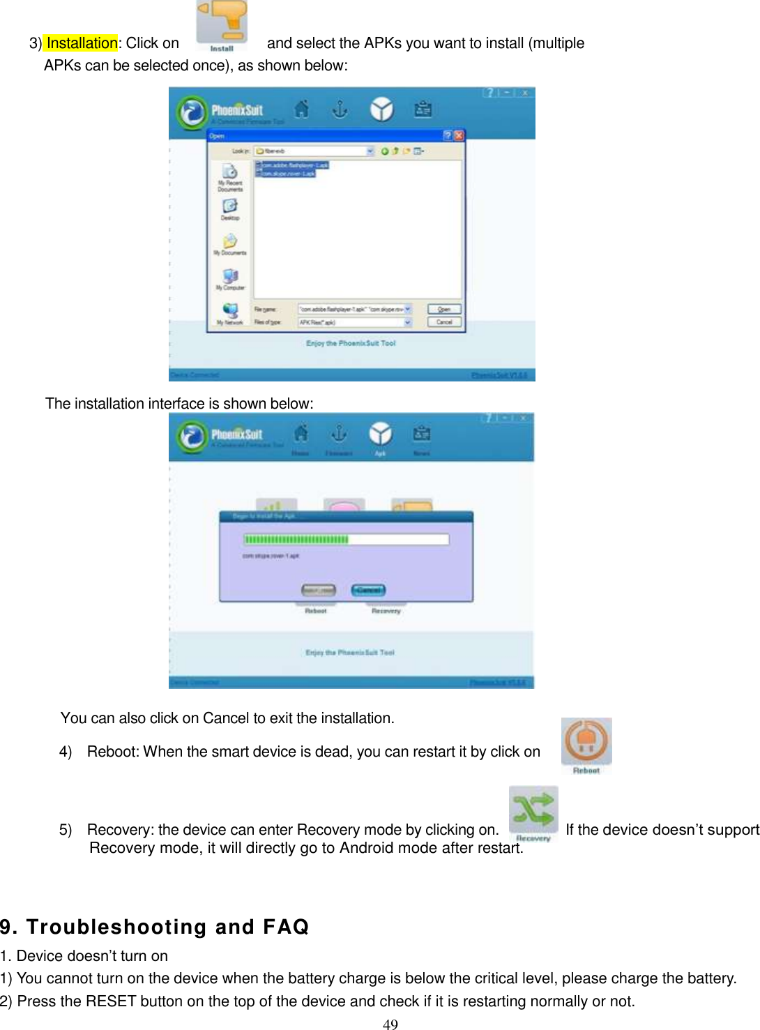  49     3) Installation: Click on  and select the APKs you want to install (multiple APKs can be selected once), as shown below:                 The installation interface is shown below:              You can also click on Cancel to exit the installation.   4)    Reboot: When the smart device is dead, you can restart it by click on     5)    Recovery: the device can enter Recovery mode by clicking on.          If the device doesn’t support Recovery mode, it will directly go to Android mode after restart.     9. Troubleshooting and FAQ 1. Device doesn’t turn on 1) You cannot turn on the device when the battery charge is below the critical level, please charge the battery.   2) Press the RESET button on the top of the device and check if it is restarting normally or not.   