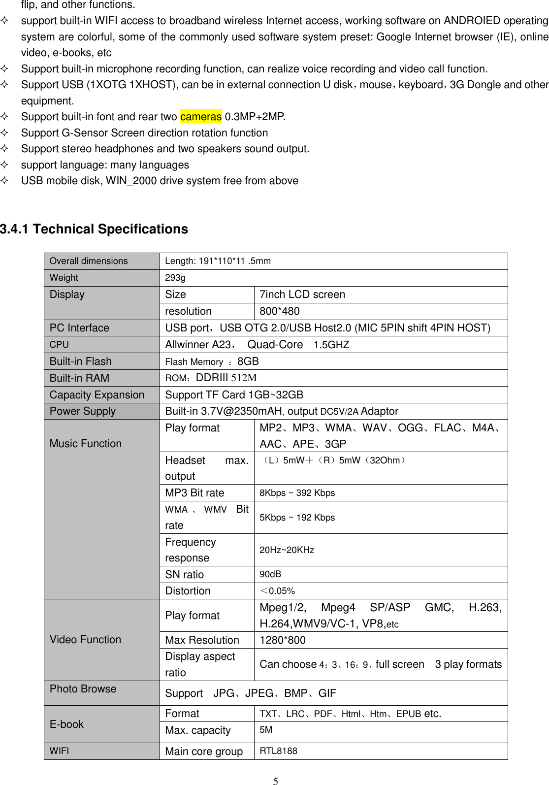  5 flip, and other functions.   support built-in WIFI access to broadband wireless Internet access, working software on ANDROIED operating system are colorful, some of the commonly used software system preset: Google Internet browser (IE), online video, e-books, etc   Support built-in microphone recording function, can realize voice recording and video call function.   Support USB (1XOTG 1XHOST), can be in external connection U disk，mouse，keyboard，3G Dongle and other equipment.   Support built-in font and rear two cameras 0.3MP+2MP.   Support G-Sensor Screen direction rotation function   Support stereo headphones and two speakers sound output.     support language: many languages   USB mobile disk, WIN_2000 drive system free from above   3.4.1 Technical Specifications  Overall dimensions Length: 191*110*11 .5mm   Weight 293g Display Size 7inch LCD screen resolution 800*480   PC Interface USB port，USB OTG 2.0/USB Host2.0 (MIC 5PIN shift 4PIN HOST) CPU Allwinner A23，  Quad-Core  1.5GHZ Built-in Flash Flash Memory  ：8GB Built-in RAM ROM：DDRIII 512M Capacity Expansion Support TF Card 1GB~32GB Power Supply Built-in 3.7V@2350mAH, output DC5V/2A Adaptor  Music Function Play format MP2、MP3、WMA、WAV、OGG、FLAC、M4A、AAC、APE、3GP Headset  max. output （L）5mW＋（R）5mW（32Ohm） MP3 Bit rate 8Kbps ~ 392 Kbps WMA 、WMV  Bit rate 5Kbps ~ 192 Kbps Frequency response 20Hz~20KHz SN ratio 90dB Distortion ＜0.05%   Video Function Play format Mpeg1/2,  Mpeg4  SP/ASP  GMC,  H.263, H.264,WMV9/VC-1, VP8,etc Max Resolution   1280*800 Display aspect ratio Can choose 4：3、16：9、full screen    3 play formats Photo Browse Support    JPG、JPEG、BMP、GIF E-book Format   TXT、LRC、PDF、Html、Htm、EPUB etc. Max. capacity 5M WIFI Main core group RTL8188 
