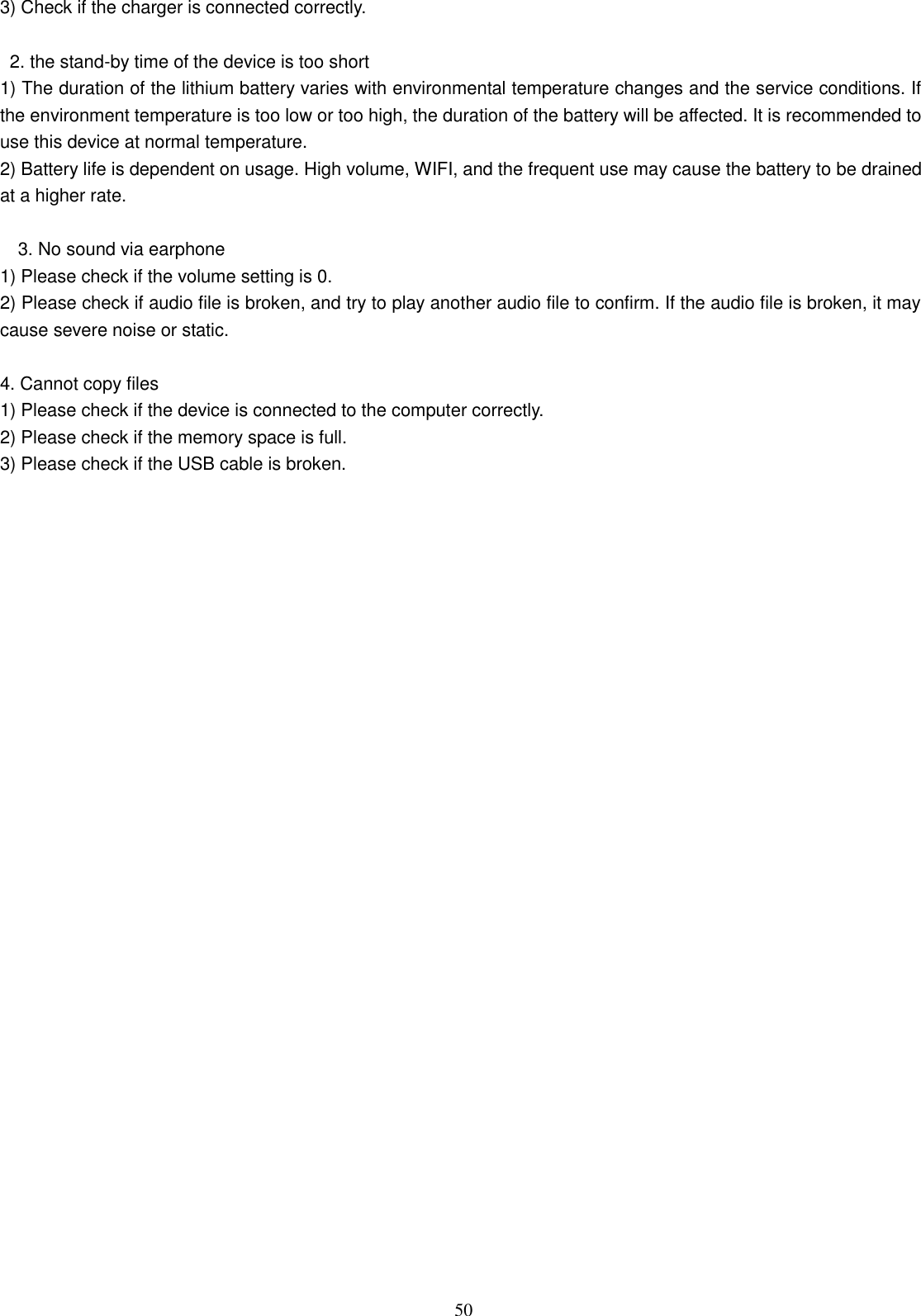  50 3) Check if the charger is connected correctly.          2. the stand-by time of the device is too short   1) The duration of the lithium battery varies with environmental temperature changes and the service conditions. If the environment temperature is too low or too high, the duration of the battery will be affected. It is recommended to use this device at normal temperature.   2) Battery life is dependent on usage. High volume, WIFI, and the frequent use may cause the battery to be drained at a higher rate.      3. No sound via earphone   1) Please check if the volume setting is 0.   2) Please check if audio file is broken, and try to play another audio file to confirm. If the audio file is broken, it may cause severe noise or static.    4. Cannot copy files   1) Please check if the device is connected to the computer correctly.   2) Please check if the memory space is full. 3) Please check if the USB cable is broken.   