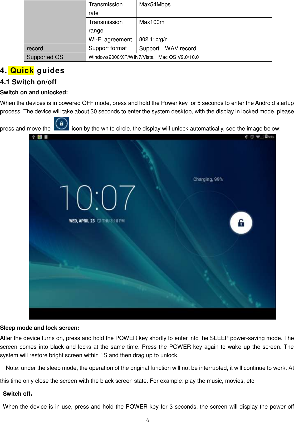  6 Transmission rate Max54Mbps Transmission range Max100m WI-FI agreement 802.11b/g/n record Support format Support    WAV record Supported OS Windows2000/XP/WIN7/Vista    Mac OS V9.0/10.0 4. Quick guides   4.1 Switch on/off Switch on and unlocked: When the devices is in powered OFF mode, press and hold the Power key for 5 seconds to enter the Android startup process. The device will take about 30 seconds to enter the system desktop, with the display in locked mode, please press and move the   icon by the white circle, the display will unlock automatically, see the image below:  Sleep mode and lock screen: After the device turns on, press and hold the POWER key shortly to enter into the SLEEP power-saving mode. The screen comes into black and locks at the same time. Press the POWER key again to wake up the screen. The system will restore bright screen within 1S and then drag up to unlock. Note: under the sleep mode, the operation of the original function will not be interrupted, it will continue to work. At this time only close the screen with the black screen state. For example: play the music, movies, etc Switch off： When the device is in use, press and hold the POWER key for 3 seconds, the screen will display the power off 