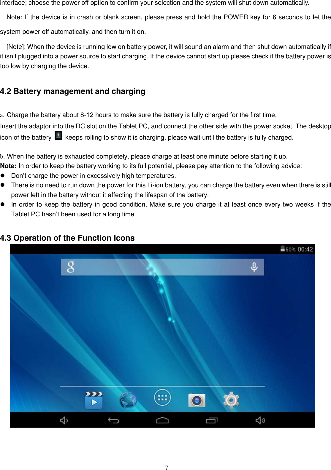  7 interface; choose the power off option to confirm your selection and the system will shut down automatically. Note: If the device is in crash or blank screen, please press and hold the POWER key for 6 seconds to let the system power off automatically, and then turn it on. [Note]: When the device is running low on battery power, it will sound an alarm and then shut down automatically if it isn’t plugged into a power source to start charging. If the device cannot start up please check if the battery power is too low by charging the device.  4.2 Battery management and charging  a. Charge the battery about 8-12 hours to make sure the battery is fully charged for the first time. Insert the adaptor into the DC slot on the Tablet PC, and connect the other side with the power socket. The desktop icon of the battery    keeps rolling to show it is charging, please wait until the battery is fully charged.                                    b. When the battery is exhausted completely, please charge at least one minute before starting it up. Note: In order to keep the battery working to its full potential, please pay attention to the following advice:    Don’t charge the power in excessively high temperatures.   There is no need to run down the power for this Li-ion battery, you can charge the battery even when there is still power left in the battery without it affecting the lifespan of the battery.   In order to keep the battery in good condition, Make sure you charge it at least once every two weeks if the Tablet PC hasn’t been used for a long time  4.3 Operation of the Function Icons     