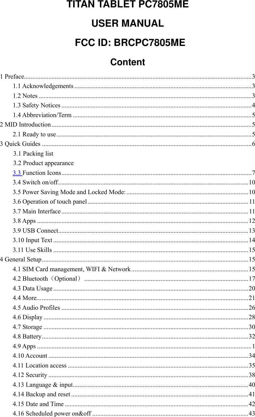 TITAN TABLET PC7805ME   USER MANUAL   FCC ID: BRCPC7805ME Content 1 Preface............................................................................................................................................ 3 1.1 Acknowledgements ............................................................................................................. 3 1.2 Notes ................................................................................................................................... 3 1.3 Safety Notices ..................................................................................................................... 4 1.4 Abbreviation/Term .............................................................................................................. 5 2 MID Introduction ........................................................................................................................... 5 2.1 Ready to use ........................................................................................................................ 5 3 Quick Guides ................................................................................................................................. 6 3.1 Packing list 3.2 Product appearance 3.3 Function Icons ..................................................................................................................... 7 3.4 Switch on/off ..................................................................................................................... 10 3.5 Power Saving Mode and Locked Mode: ........................................................................... 10 3.6 Operation of touch panel ................................................................................................... 11 3.7 Main Interface ................................................................................................................... 11 3.8 Apps .................................................................................................................................. 12 3.9 USB Connect ..................................................................................................................... 13 3.10 Input Text ........................................................................................................................ 14 3.11 Use Skills ........................................................................................................................ 15 4 General Setup ............................................................................................................................... 15 4.1 SIM Card management, WIFI &amp; Network ........................................................................ 15 4.2 Bluetooth（Optional） ..................................................................................................... 17 4.3 Data Usage ........................................................................................................................ 20 4.4 More... ............................................................................................................................... 21 4.5 Audio Profiles ................................................................................................................... 26 4.6 Display .............................................................................................................................. 28 4.7 Storage .............................................................................................................................. 30 4.8 Battery ............................................................................................................................... 32 4.9 Apps .................................................................................................................................... 1 4.10 Account ........................................................................................................................... 34 4.11 Location access ............................................................................................................... 35 4.12 Security ........................................................................................................................... 38 4.13 Language &amp; input ............................................................................................................ 40 4.14 Backup and reset ............................................................................................................. 41 4.15 Date and Time ................................................................................................................. 42 4.16 Scheduled power on&amp;off ................................................................................................ 43 