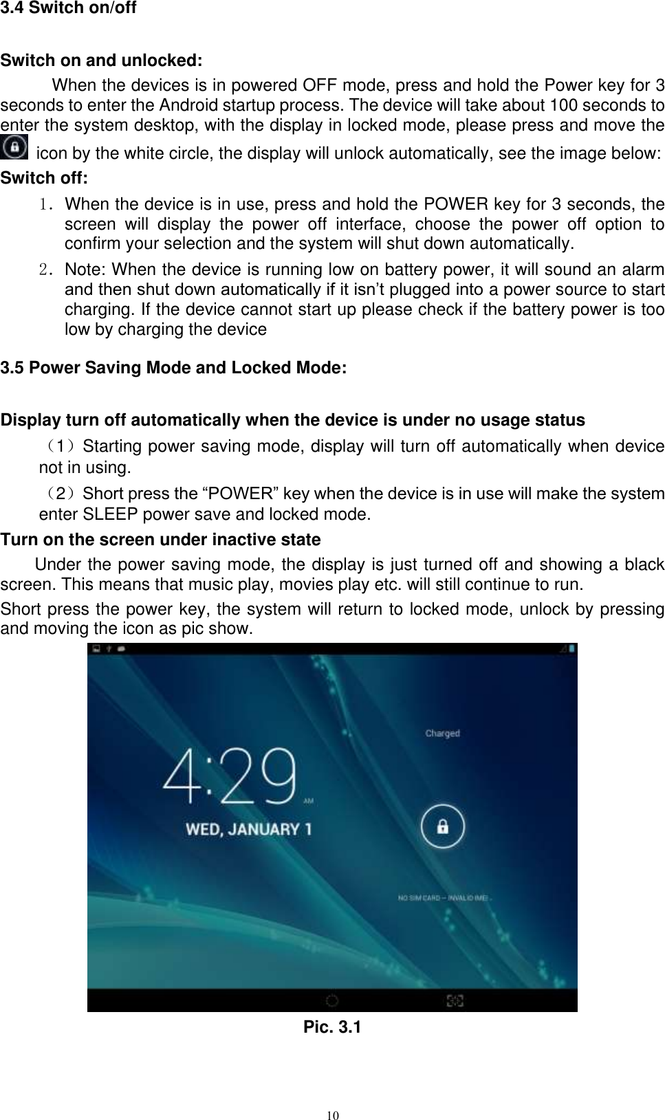      10 3.4 Switch on/off Switch on and unlocked: When the devices is in powered OFF mode, press and hold the Power key for 3 seconds to enter the Android startup process. The device will take about 100 seconds to enter the system desktop, with the display in locked mode, please press and move the   icon by the white circle, the display will unlock automatically, see the image below: Switch off:   1．When the device is in use, press and hold the POWER key for 3 seconds, the screen  will  display  the  power  off  interface,  choose  the  power  off  option  to confirm your selection and the system will shut down automatically. 2．Note: When the device is running low on battery power, it will sound an alarm and then shut down automatically if it isn’t plugged into a power source to start charging. If the device cannot start up please check if the battery power is too low by charging the device 3.5 Power Saving Mode and Locked Mode: Display turn off automatically when the device is under no usage status （1）Starting power saving mode, display will turn off automatically when device not in using.   （2）Short press the “POWER” key when the device is in use will make the system enter SLEEP power save and locked mode. Turn on the screen under inactive state Under the power saving mode, the display is just turned off and showing a black screen. This means that music play, movies play etc. will still continue to run. Short press the power key, the system will return to locked mode, unlock by pressing and moving the icon as pic show.    Pic. 3.1 