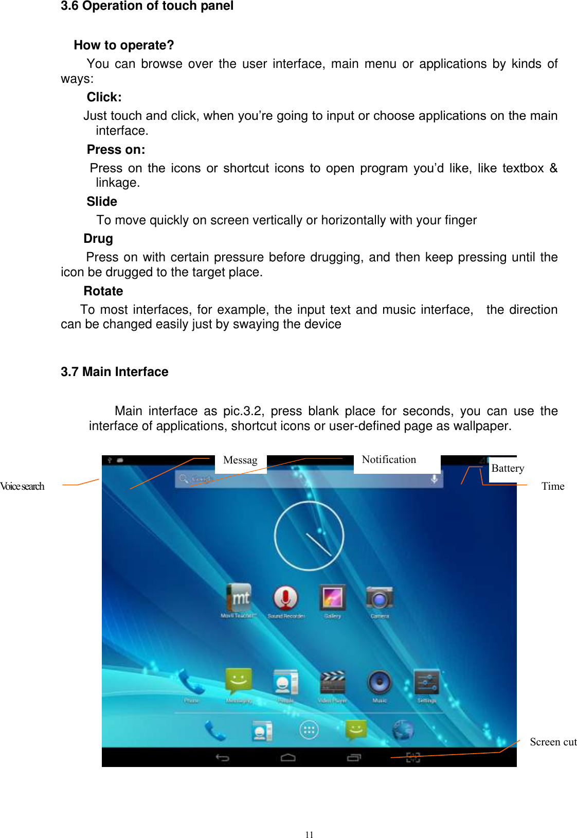      11 3.6 Operation of touch panel How to operate? You can  browse  over  the  user  interface,  main  menu  or  applications by  kinds  of ways:   Click: Just touch and click, when you’re going to input or choose applications on the main interface. Press on:  Press  on  the  icons  or  shortcut  icons  to  open  program  you’d  like,  like  textbox  &amp; linkage.   Slide   To move quickly on screen vertically or horizontally with your finger Drug   Press on with certain pressure before drugging, and then keep pressing until the icon be drugged to the target place.   Rotate   To most interfaces, for example, the input text and music interface,    the direction can be changed easily just by swaying the device  3.7 Main Interface    Main  interface  as  pic.3.2,  press  blank  place  for  seconds,  you  can  use  the interface of applications, shortcut icons or user-defined page as wallpaper.   Voice search   Message      Notification Battery  Time Screen cut  