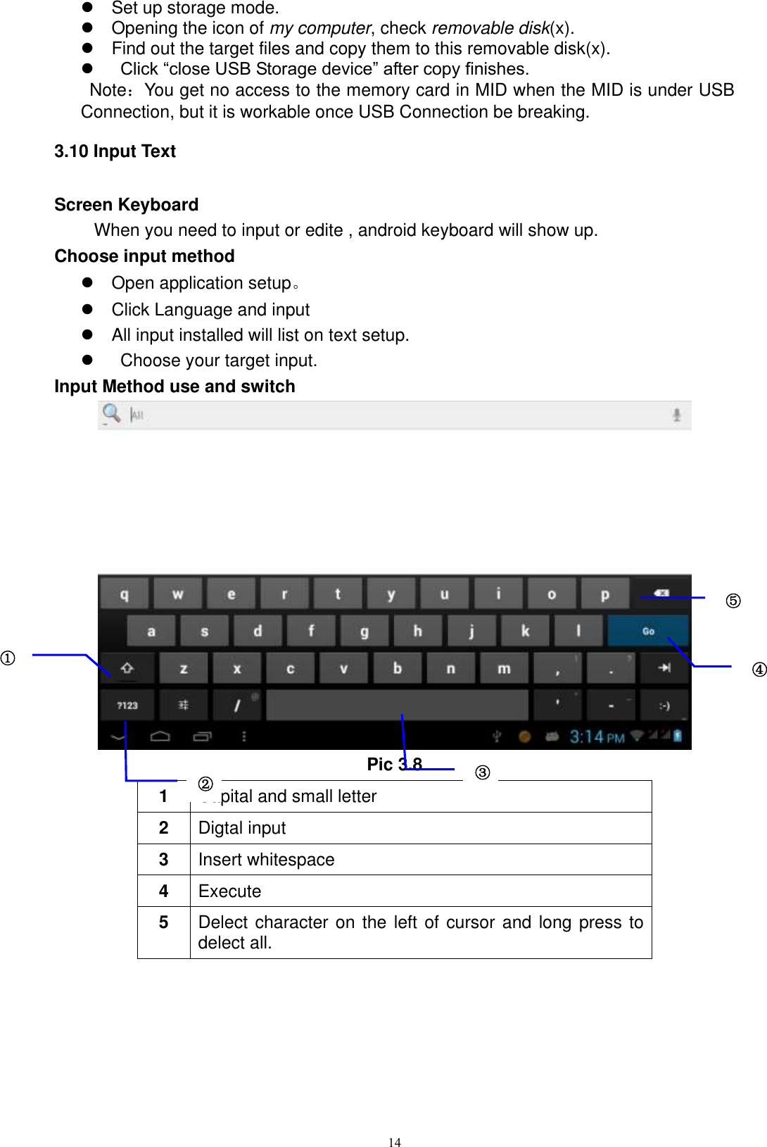      14   Set up storage mode.   Opening the icon of my computer, check removable disk(x).   Find out the target files and copy them to this removable disk(x).     Click “close USB Storage device” after copy finishes.   Note：You get no access to the memory card in MID when the MID is under USB Connection, but it is workable once USB Connection be breaking.   3.10 Input Text Screen Keyboard When you need to input or edite , android keyboard will show up.   Choose input method   Open application setup。   Click Language and input   All input installed will list on text setup.     Choose your target input. Input Method use and switch  Pic 3.8 1 Capital and small letter 2 Digtal input 3 Insert whitespace 4 Execute   5 Delect character on the left of cursor and long press to delect all.  ① ② ③3 ⑤ ④ 