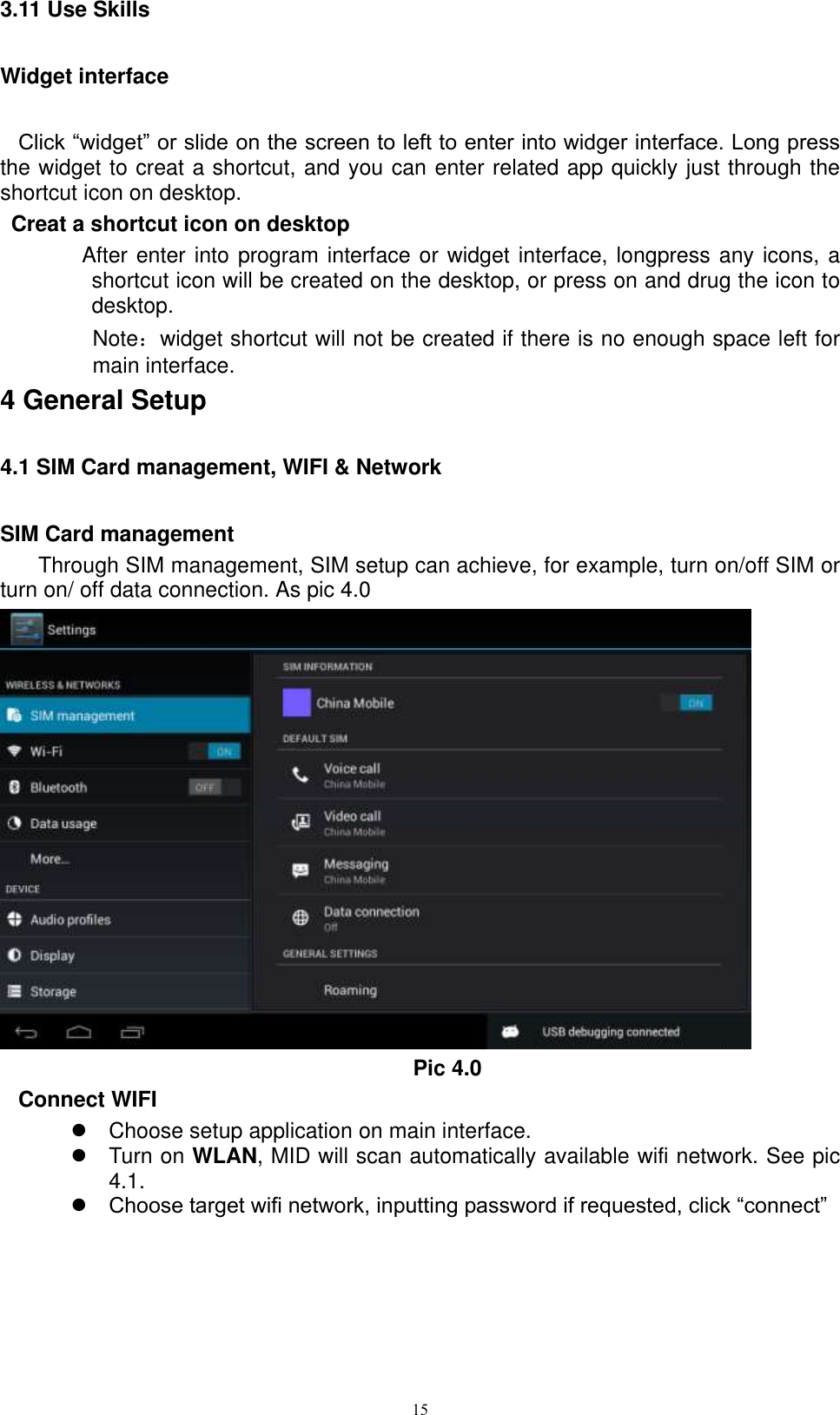      15 3.11 Use Skills Widget interface Click “widget” or slide on the screen to left to enter into widger interface. Long press the widget to creat a shortcut, and you can enter related app quickly just through the shortcut icon on desktop.    Creat a shortcut icon on desktop   After enter into program interface or widget interface, longpress any icons, a shortcut icon will be created on the desktop, or press on and drug the icon to desktop.       Note：widget shortcut will not be created if there is no enough space left for main interface. 4 General Setup 4.1 SIM Card management, WIFI &amp; Network SIM Card management Through SIM management, SIM setup can achieve, for example, turn on/off SIM or turn on/ off data connection. As pic 4.0  Pic 4.0 Connect WIFI   Choose setup application on main interface.   Turn on WLAN, MID will scan automatically available wifi network. See pic 4.1.  Choose target wifi network, inputting password if requested, click “connect”   