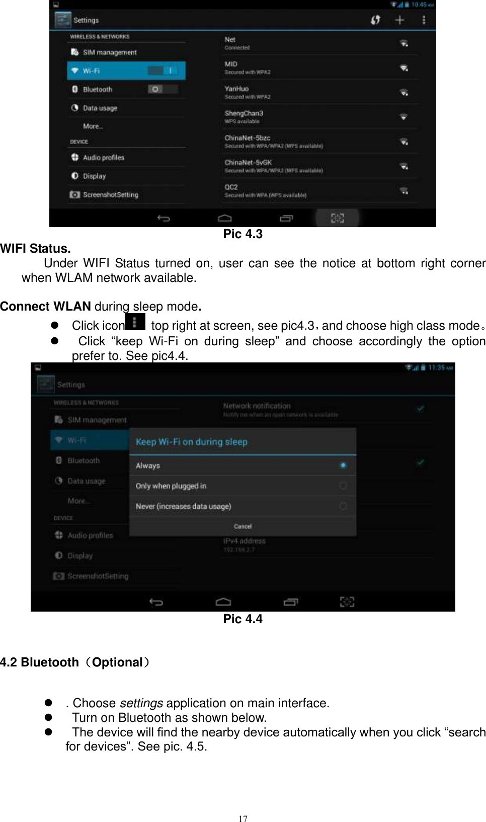      17  Pic 4.3 WIFI Status. Under WIFI Status turned on,  user can see  the notice  at bottom right  corner when WLAM network available.    Connect WLAN during sleep mode.     Click icon   top right at screen, see pic4.3，and choose high class mode。     Click  “keep  Wi-Fi  on  during  sleep”  and  choose  accordingly  the  option prefer to. See pic4.4.    Pic 4.4  4.2 Bluetooth（Optional）   . Choose settings application on main interface.     Turn on Bluetooth as shown below.     The device will find the nearby device automatically when you click “search for devices”. See pic. 4.5. 