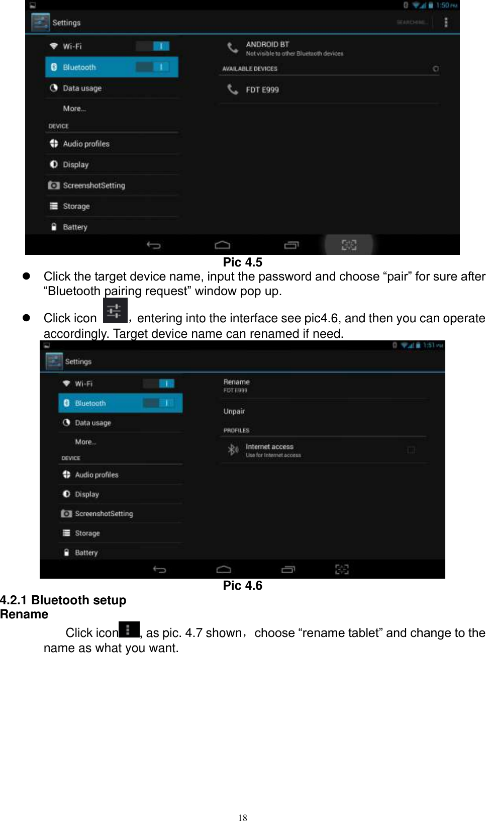      18  Pic 4.5  Click the target device name, input the password and choose “pair” for sure after “Bluetooth pairing request” window pop up.     Click icon  ，entering into the interface see pic4.6, and then you can operate accordingly. Target device name can renamed if need.    Pic 4.6 4.2.1 Bluetooth setup Rename Click icon , as pic. 4.7 shown，choose “rename tablet” and change to the name as what you want.   