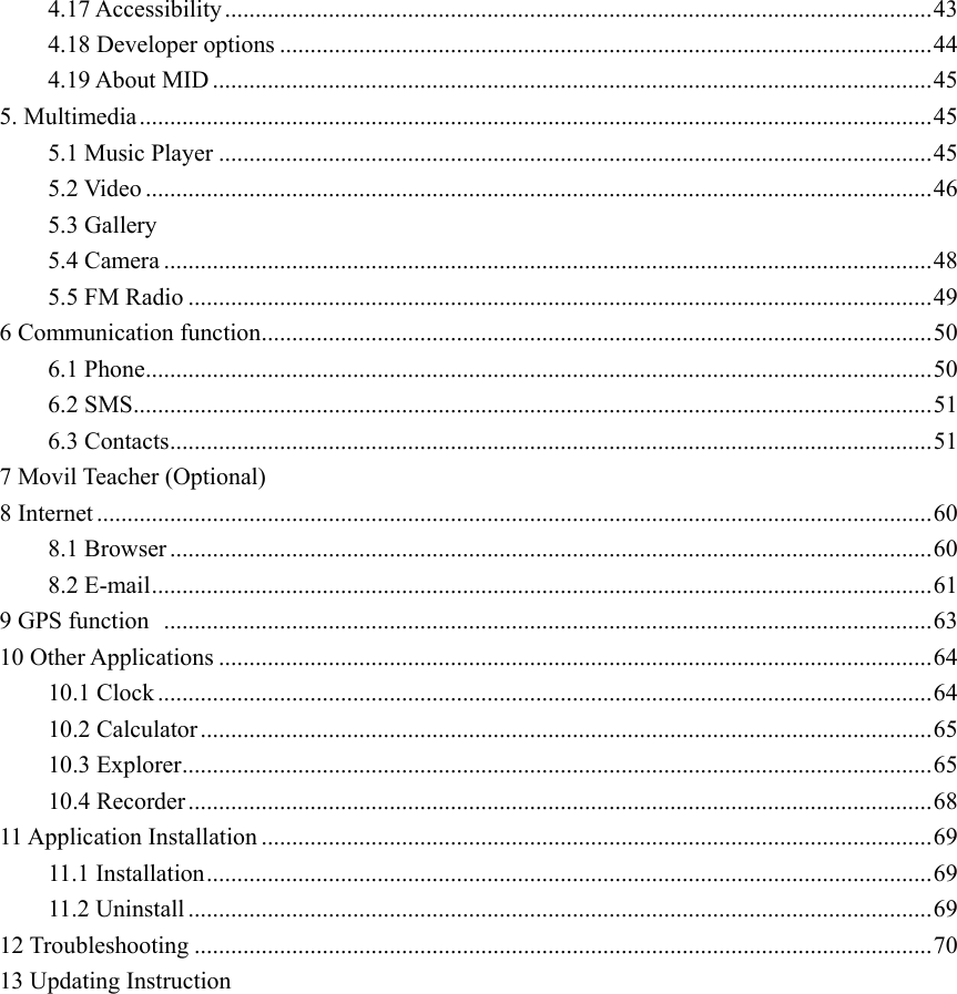 4.17 Accessibility .................................................................................................................... 43 4.18 Developer options ........................................................................................................... 44 4.19 About MID ...................................................................................................................... 45 5. Multimedia .................................................................................................................................. 45 5.1 Music Player ..................................................................................................................... 45 5.2 Video ................................................................................................................................. 46         5.3 Gallery 5.4 Camera .............................................................................................................................. 48 5.5 FM Radio .......................................................................................................................... 49 6 Communication function .............................................................................................................. 50 6.1 Phone ................................................................................................................................. 50 6.2 SMS ................................................................................................................................... 51 6.3 Contacts ............................................................................................................................. 51 7 Movil Teacher (Optional) 8 Internet ......................................................................................................................................... 60 8.1 Browser ............................................................................................................................. 60 8.2 E-mail ................................................................................................................................ 61 9 GPS function   .............................................................................................................................. 63 10 Other Applications ..................................................................................................................... 64 10.1 Clock ............................................................................................................................... 64 10.2 Calculator ........................................................................................................................ 65 10.3 Explorer ........................................................................................................................... 65 10.4 Recorder .......................................................................................................................... 68 11 Application Installation .............................................................................................................. 69 11.1 Installation ....................................................................................................................... 69 11.2 Uninstall .......................................................................................................................... 69 12 Troubleshooting ......................................................................................................................... 70 13 Updating Instruction                 
