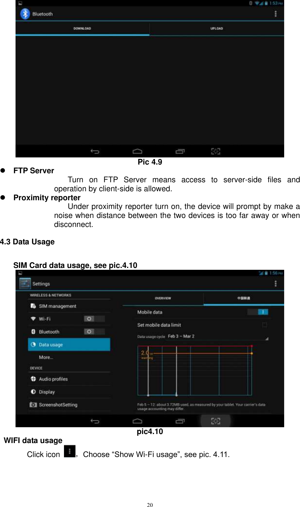      20  Pic 4.9  FTP Server  Turn  on  FTP  Server  means  access  to  server-side  files  and operation by client-side is allowed.  Proximity reporter Under proximity reporter turn on, the device will prompt by make a noise when distance between the two devices is too far away or when disconnect. 4.3 Data Usage     SIM Card data usage, see pic.4.10  pic4.10  WIFI data usage Click icon  ，Choose “Show Wi-Fi usage”, see pic. 4.11. 