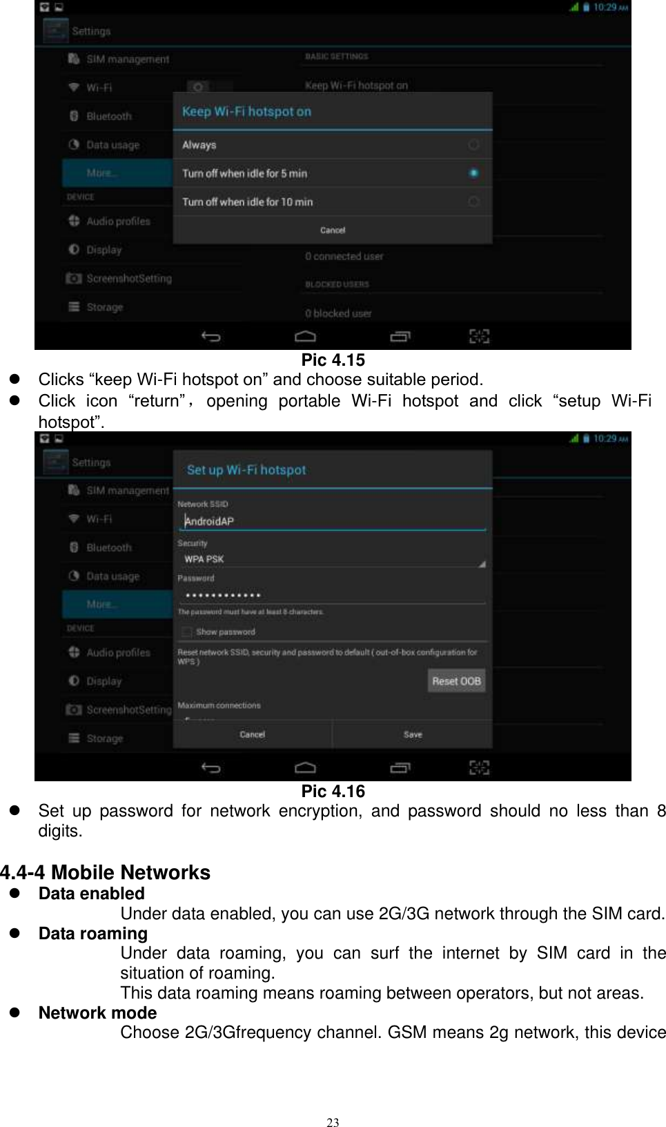      23  Pic 4.15  Clicks “keep Wi-Fi hotspot on” and choose suitable period.    Click  icon  “return” ，opening  portable  Wi-Fi  hotspot  and  click  “setup  Wi-Fi hotspot”.    Pic 4.16   Set  up  password  for  network  encryption,  and  password  should  no  less  than  8 digits.      4.4-4 Mobile Networks  Data enabled Under data enabled, you can use 2G/3G network through the SIM card.    Data roaming Under  data  roaming,  you  can  surf  the  internet  by  SIM  card  in  the situation of roaming.   This data roaming means roaming between operators, but not areas.  Network mode Choose 2G/3Gfrequency channel. GSM means 2g network, this device 