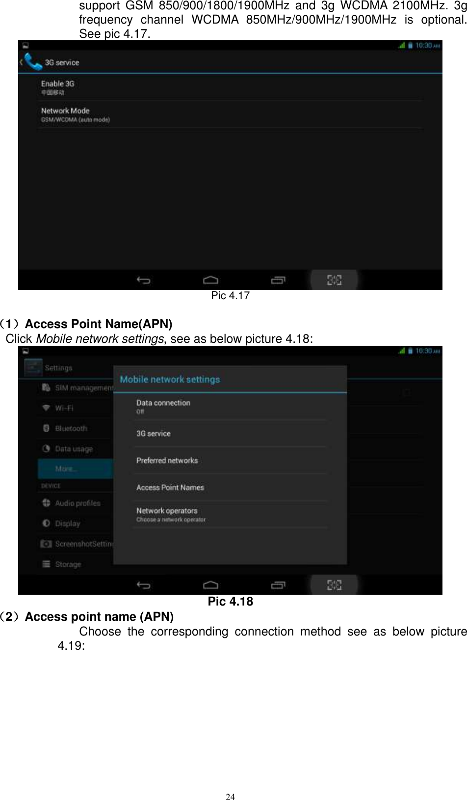      24 support  GSM  850/900/1800/1900MHz  and  3g  WCDMA  2100MHz.  3g frequency  channel  WCDMA  850MHz/900MHz/1900MHz  is  optional. See pic 4.17.  Pic 4.17                                                                                                                                                                                                                                                                                                                                                                                                                                                                                                                                                                                                                                                                                                                                                                                                                                                                                                                                                                                                                                                                                                                                                                                                                                                                                                                                                                                                                                                                                                                                                                                                                                                                                                                                                                                                                                                                                                                                                                                                                                                                                                                                                                                                                                                                                                                                                                                                                                                                                                                                                                                                                                                                                                                                                                                                                                                                                                                                                                                                                                                                                                                                            （1）Access Point Name(APN) Click Mobile network settings, see as below picture 4.18:  Pic 4.18 （2）Access point name (APN) Choose  the  corresponding  connection  method  see  as  below  picture 4.19: 