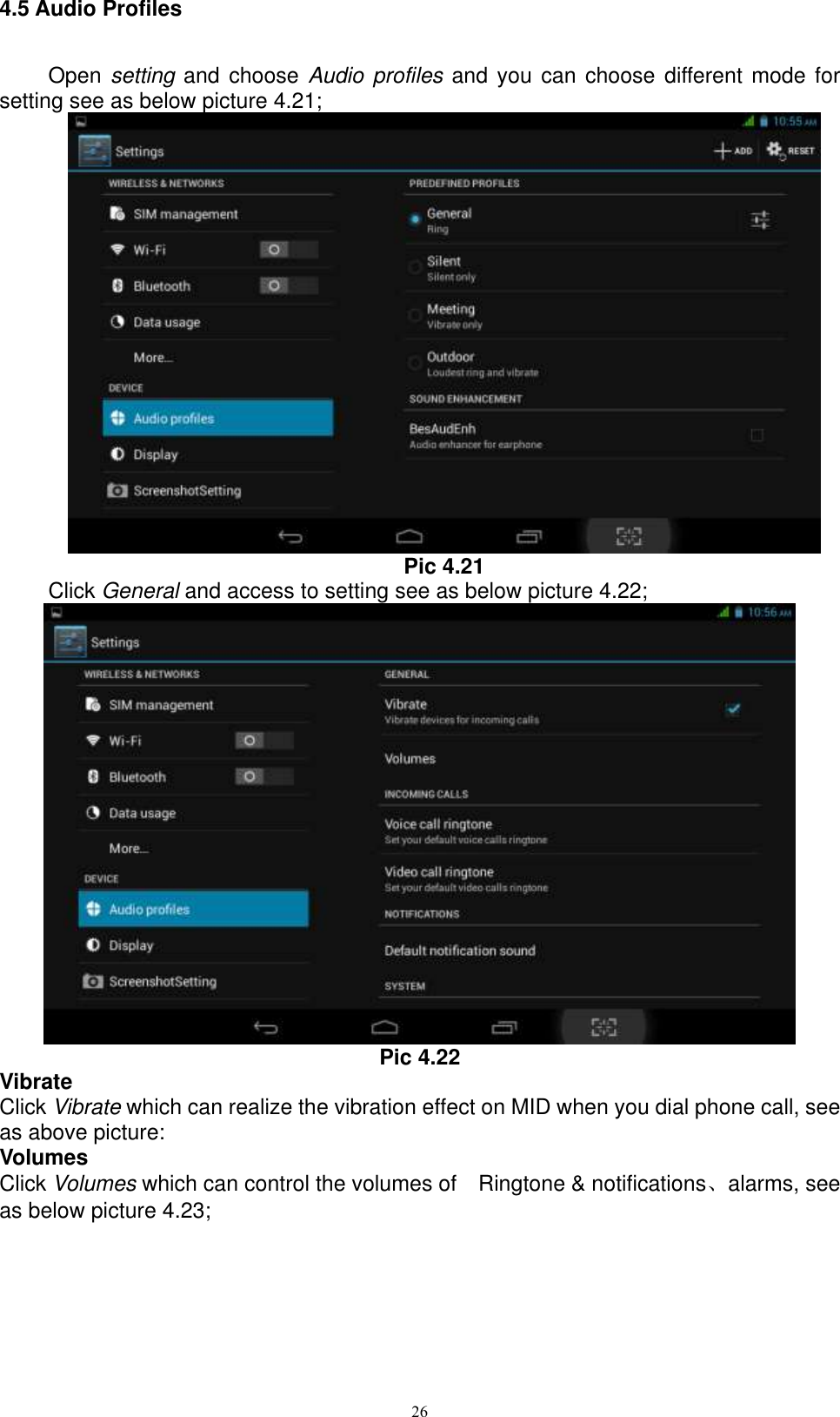      26 4.5 Audio Profiles   Open  setting and choose Audio  profiles and you can  choose different mode for setting see as below picture 4.21;  Pic 4.21 Click General and access to setting see as below picture 4.22;  Pic 4.22 Vibrate Click Vibrate which can realize the vibration effect on MID when you dial phone call, see as above picture: Volumes Click Volumes which can control the volumes of    Ringtone &amp; notifications、alarms, see as below picture 4.23; 