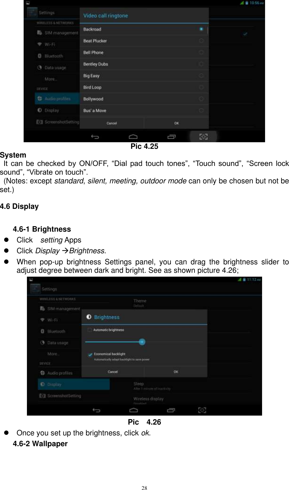      28  Pic 4.25 System  It  can  be  checked  by  ON/OFF,  “Dial  pad touch  tones”,  “Touch  sound”,  “Screen  lock sound”, “Vibrate on touch”.     (Notes: except standard, silent, meeting, outdoor mode can only be chosen but not be set.) 4.6 Display 4.6-1 Brightness   Click    setting Apps   Click Display Brightness.   When  pop-up  brightness  Settings  panel,  you  can  drag  the  brightness  slider  to adjust degree between dark and bright. See as shown picture 4.26;  Pic    4.26   Once you set up the brightness, click ok. 4.6-2 Wallpaper 