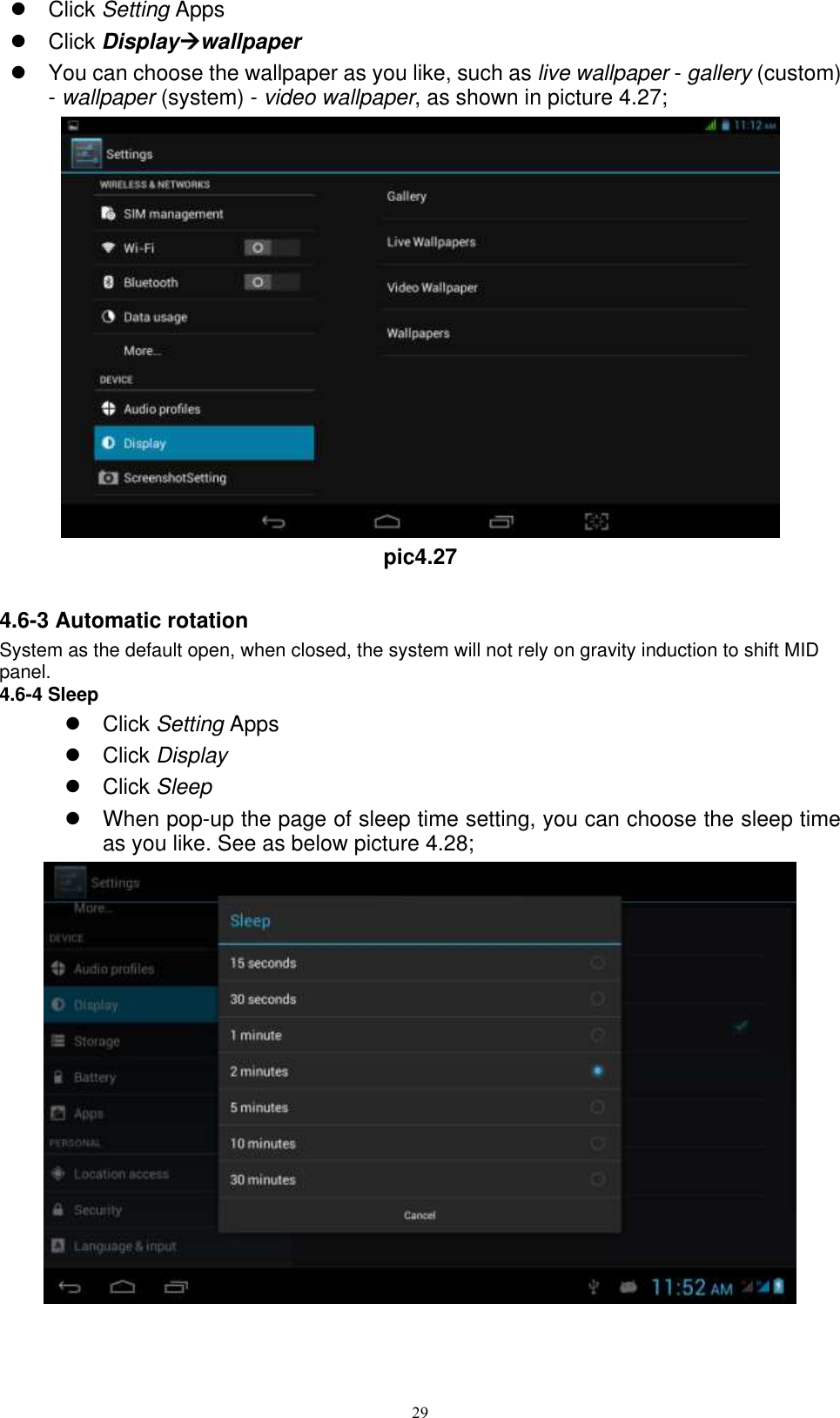      29   Click Setting Apps   Click Displaywallpaper   You can choose the wallpaper as you like, such as live wallpaper - gallery (custom) - wallpaper (system) - video wallpaper, as shown in picture 4.27;  pic4.27  4.6-3 Automatic rotation System as the default open, when closed, the system will not rely on gravity induction to shift MID panel. 4.6-4 Sleep   Click Setting Apps   Click Display   Click Sleep   When pop-up the page of sleep time setting, you can choose the sleep time as you like. See as below picture 4.28;  