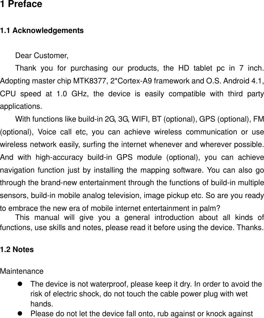             1 Preface 1.1 Acknowledgements Dear Customer,   Thank  you  for  purchasing  our  products,  the  HD  tablet  pc  in  7  inch. Adopting master chip MTK8377, 2*Cortex-A9 framework and O.S. Android 4.1, CPU  speed  at  1.0  GHz,  the  device  is  easily  compatible  with  third  party applications. With functions like build-in 2G, 3G, WIFI, BT (optional), GPS (optional), FM (optional),  Voice  call  etc,  you  can  achieve  wireless  communication  or  use wireless network easily, surfing the internet whenever and wherever possible. And  with  high-accuracy  build-in  GPS  module  (optional),  you  can  achieve navigation function just by installing the mapping software. You can also go through the brand-new entertainment through the functions of build-in multiple sensors, build-in mobile analog television, image pickup etc. So are you ready to embrace the new era of mobile internet entertainment in palm? This  manual  will  give  you  a  general  introduction  about  all  kinds  of functions, use skills and notes, please read it before using the device. Thanks. 1.2 Notes   Maintenance   The device is not waterproof, please keep it dry. In order to avoid the risk of electric shock, do not touch the cable power plug with wet hands.   Please do not let the device fall onto, rub against or knock against 