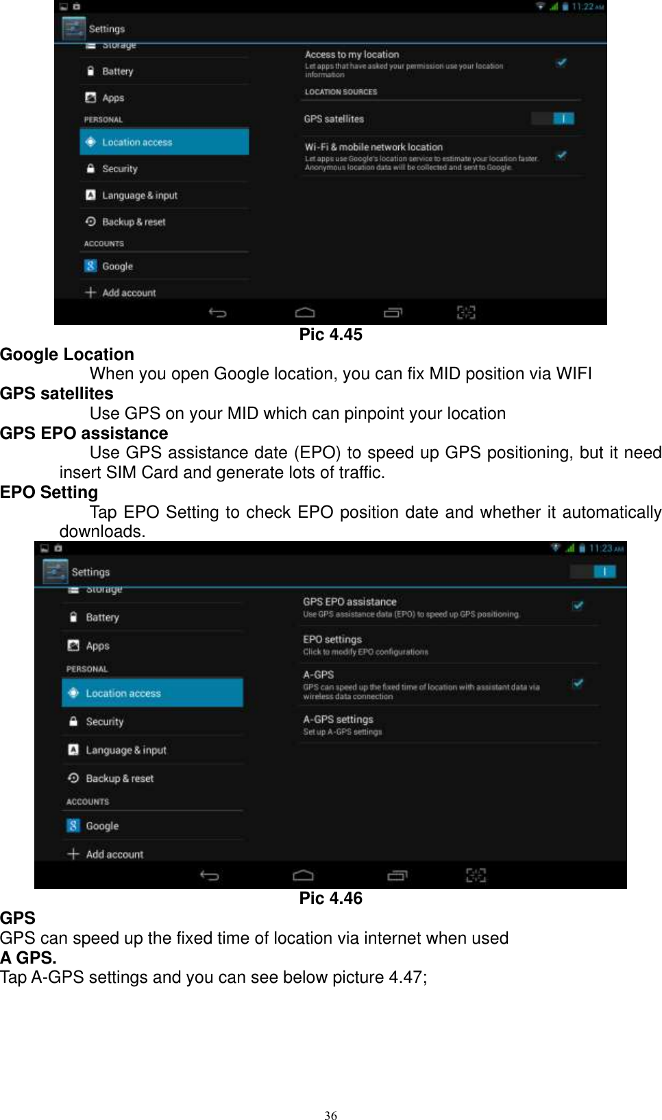      36  Pic 4.45 Google Location When you open Google location, you can fix MID position via WIFI GPS satellites Use GPS on your MID which can pinpoint your location GPS EPO assistance Use GPS assistance date (EPO) to speed up GPS positioning, but it need insert SIM Card and generate lots of traffic. EPO Setting Tap EPO Setting to check EPO position date and whether it automatically downloads.    Pic 4.46 GPS GPS can speed up the fixed time of location via internet when used A GPS. Tap A-GPS settings and you can see below picture 4.47; 