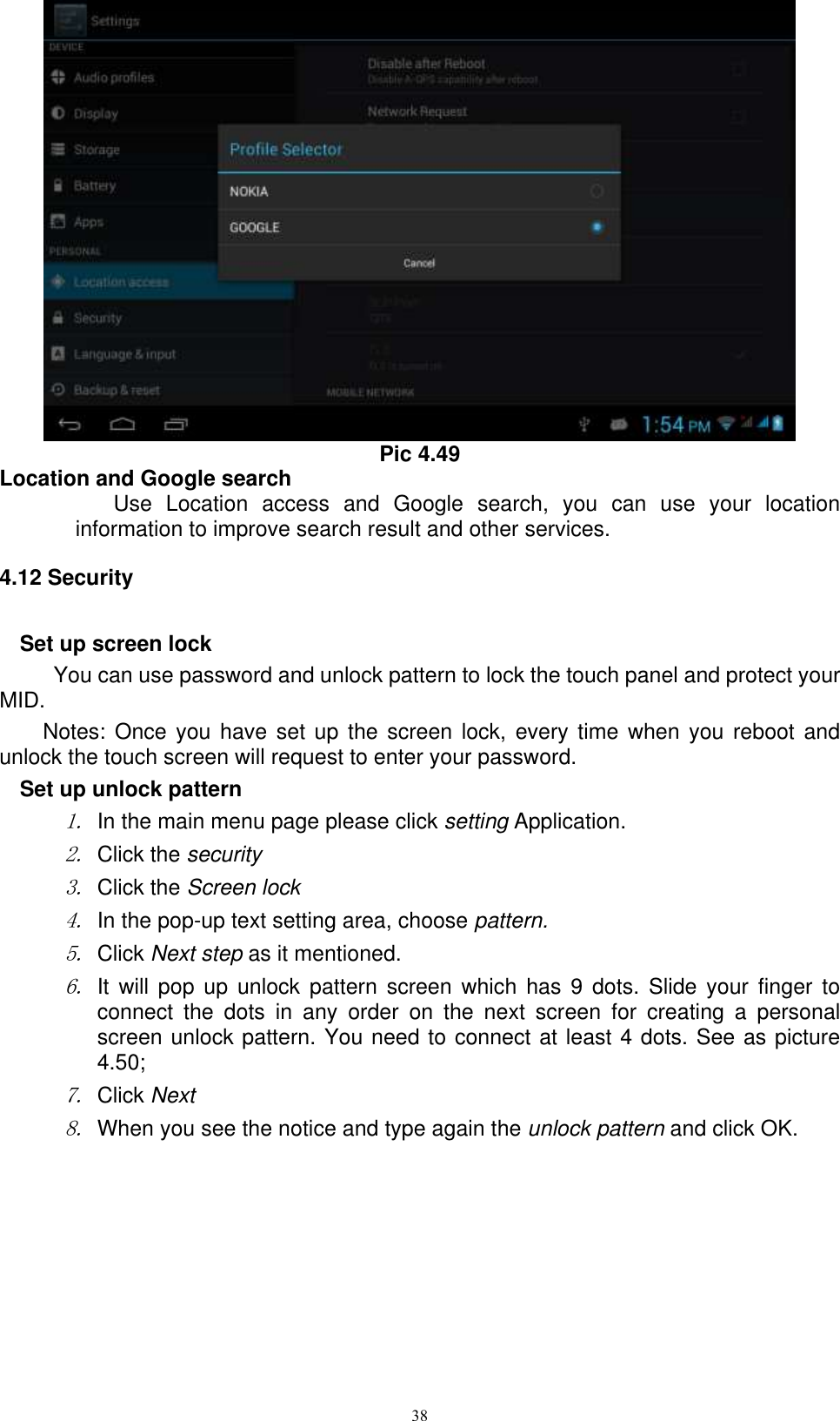      38  Pic 4.49 Location and Google search Use  Location  access  and  Google  search,  you  can  use  your  location information to improve search result and other services. 4.12 Security Set up screen lock You can use password and unlock pattern to lock the touch panel and protect your MID. Notes: Once you have set up the  screen lock,  every time when  you reboot  and unlock the touch screen will request to enter your password. Set up unlock pattern 1. In the main menu page please click setting Application. 2. Click the security   3. Click the Screen lock 4. In the pop-up text setting area, choose pattern. 5. Click Next step as it mentioned.   6. It  will pop  up  unlock  pattern  screen  which  has  9  dots.  Slide your  finger  to connect  the  dots  in  any  order  on  the  next  screen  for  creating  a  personal screen unlock pattern. You need to connect at least 4 dots. See as picture 4.50; 7. Click Next 8. When you see the notice and type again the unlock pattern and click OK. 