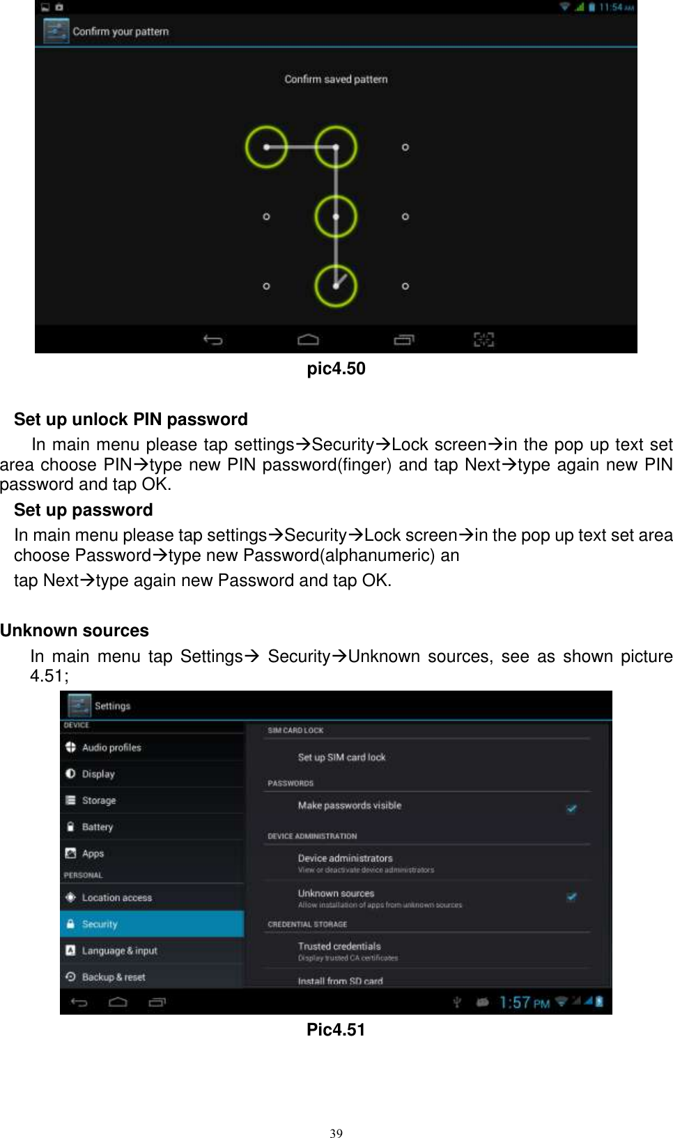     39  pic4.50  Set up unlock PIN password In main menu please tap settingsSecurityLock screenin the pop up text set area choose PINtype new PIN password(finger) and tap Nexttype again new PIN password and tap OK. Set up password In main menu please tap settingsSecurityLock screenin the pop up text set area choose Passwordtype new Password(alphanumeric) an tap Nexttype again new Password and tap OK.  Unknown sources In  main  menu  tap  Settings  SecurityUnknown  sources,  see  as  shown  picture 4.51;  Pic4.51 