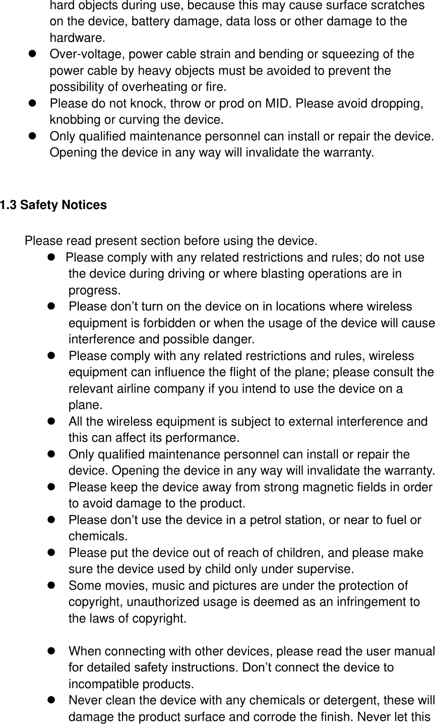 hard objects during use, because this may cause surface scratches on the device, battery damage, data loss or other damage to the hardware.   Over-voltage, power cable strain and bending or squeezing of the power cable by heavy objects must be avoided to prevent the possibility of overheating or fire.   Please do not knock, throw or prod on MID. Please avoid dropping, knobbing or curving the device.         Only qualified maintenance personnel can install or repair the device. Opening the device in any way will invalidate the warranty.  1.3 Safety Notices     Please read present section before using the device.   Please comply with any related restrictions and rules; do not use the device during driving or where blasting operations are in progress.   Please don’t turn on the device on in locations where wireless equipment is forbidden or when the usage of the device will cause interference and possible danger.   Please comply with any related restrictions and rules, wireless equipment can influence the flight of the plane; please consult the relevant airline company if you intend to use the device on a plane.   All the wireless equipment is subject to external interference and this can affect its performance.   Only qualified maintenance personnel can install or repair the device. Opening the device in any way will invalidate the warranty.   Please keep the device away from strong magnetic fields in order to avoid damage to the product.  Please don’t use the device in a petrol station, or near to fuel or chemicals.   Please put the device out of reach of children, and please make sure the device used by child only under supervise.   Some movies, music and pictures are under the protection of copyright, unauthorized usage is deemed as an infringement to the laws of copyright.    When connecting with other devices, please read the user manual for detailed safety instructions. Don’t connect the device to incompatible products.   Never clean the device with any chemicals or detergent, these will damage the product surface and corrode the finish. Never let this 