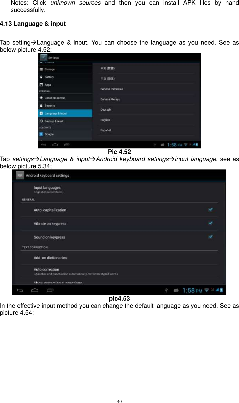      40 Notes:  Click  unknown  sources  and  then  you  can  install  APK  files  by  hand successfully.   4.13 Language &amp; input Tap settingLanguage  &amp; input.  You  can  choose the  language  as  you need.  See  as below picture 4.52;  Pic 4.52 Tap settingsLanguage &amp; inputAndroid keyboard settingsinput language, see as below picture 5.34;  pic4.53 In the effective input method you can change the default language as you need. See as picture 4.54; 