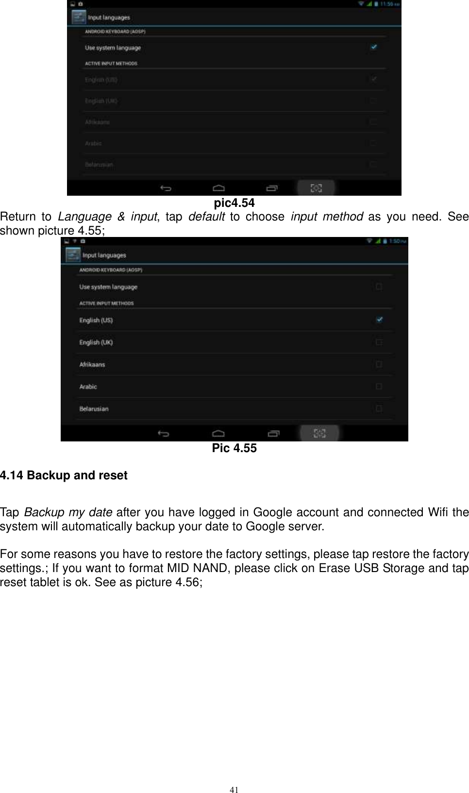      41  pic4.54 Return  to  Language  &amp;  input,  tap  default  to  choose  input  method  as  you  need.  See shown picture 4.55;  Pic 4.55 4.14 Backup and reset Tap Backup my date after you have logged in Google account and connected Wifi the system will automatically backup your date to Google server.  For some reasons you have to restore the factory settings, please tap restore the factory settings.; If you want to format MID NAND, please click on Erase USB Storage and tap reset tablet is ok. See as picture 4.56; 