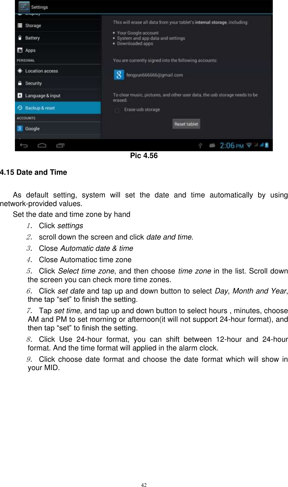      42  Pic 4.56 4.15 Date and Time As  default  setting,  system  will  set  the  date  and  time  automatically  by  using network-provided values. Set the date and time zone by hand 1． Click settings 2． scroll down the screen and click date and time. 3． Close Automatic date &amp; time 4． Close Automatioc time zone 5． Click Select time zone, and then choose time zone in the list. Scroll down the screen you can check more time zones. 6． Click set date and tap up and down button to select Day, Month and Year, thne tap “set” to finish the setting.     7． Tap set time, and tap up and down button to select hours , minutes, choose AM and PM to set morning or afternoon(it will not support 24-hour format), and then tap “set” to finish the setting.   8． Click  Use  24-hour  format,  you  can  shift  between  12-hour  and  24-hour format. And the time format will applied in the alarm clock. 9． Click  choose  date format and  choose  the  date format which  will  show in your MID. 